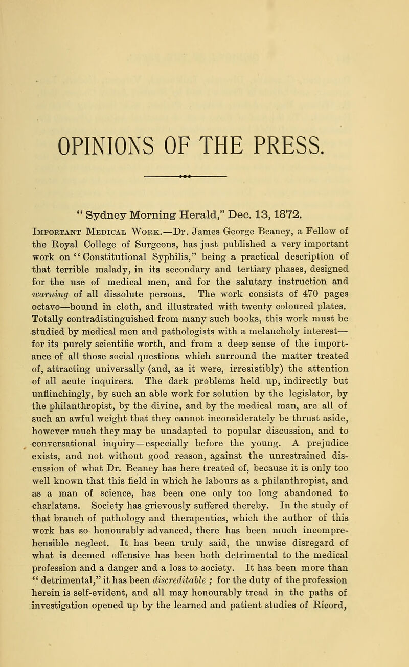  Sydney Morning Herald, Dec. 13,1872. Important Medical Work.—Dr. James George Beaney, a Fellow of the Royal College of Surgeons, has just published a very important work on  Constitutional Syphilis, being a practical description of that terrible malady, in its secondary and tertiary phases, designed for the use of medical men, and for the salutary instruction and warning of all dissolute persons. The work consists of 470 pages octavo—bound in cloth, and illustrated with twenty coloured plates. Totally contradistinguished from many such books, this work must be studied by medical men and pathologists with a melancholy interest— for its purely scientific worth, and from a deep sense of the import- ance of all those social questions which surround the matter treated of, attracting universally (and, as it were, irresistibly) the attention of all acute inquirers. The dark problems held up, indirectly but unflinchingly, by such an able work for solution by the legislator, by the philanthropist, by the divine, and by the medical man, are all of such an awful weight that they cannot inconsiderately be thrust aside, however much they may be unadapted to popular discussion, and to conversational inquiry—especially before the young. A prejudice exists, and not without good reason, against the unrestrained dis- cussion of what Dr. Beaney has here treated of, because it is only too well known that this field in which he labours as a philanthropist, and as a man of science, has been one only too long abandoned to charlatans. Society has grievously suffered thereby. In the study of that branch of pathology and therapeutics, which the author of this work has so honourably advanced, there has been much incompre- hensible neglect. It has been truly said, the unwise disregard of what is deemed offensive has been both detrimental to the medical profession and a danger and a loss to society. It has been more than  detrimental, it has been discreditable ; for the duty of the profession herein is self-evident, and all may honourably tread in the paths of investigation opened up by the learned and patient studies of Ricord,