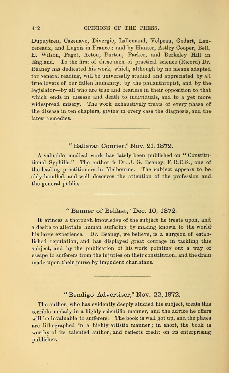 Dupuytren, Cazenave, Divergie, Lallemand, Velpeau, Godart, Lan- cereaux, and Lugois in France ; and by Hunter, Astley Cooper, Bell, E. Wilson, Paget, Acton, Barton, Parker, and Berkeley Hill in England. To the first of these men of practical science (Ricord) Dr. Beaney has dedicated his work, which, although by no means adapted for general reading, will be universally studied and appreciated by all true lovers of our fallen humanity, by the philanthropist, and by the legislator—by all who are true and fearless in their opposition to that which ends in disease and death to individuals, and to a yet more widespread misery. The work exhaustively treats of every phase of the disease in ten chapters, giving in every case the diagnosis, and the latest remedies.  Ballarat Courier, Nov. 21,1872. A valuable medical work has lately been published on  Constitu- tional Syphilis. The author is Dr. J. G-. Beaney, F.R.C.S., one of the leading practitioners in Melbourne. The subject appears to be ably handled, and well deserves the attention of the profession and. the general public.  Banner of Belfast, Dec. 10, 1872. It evinces a thorough knowledge of the subject he treats upon, and a desire to alleviate human suffering by making known to the world his large experience. Dr. Beaney, we believe, is a surgeon of estab- lished reputation, and has displayed great courage in tackling this subject, and by the publication of his work pointing out a way of escape to sufferers from the injuries on their constitution, and the drain made upon their purse by impudent charlatans.  Bendigo Advertiser, Nov. 22,1872. The author, who has evidently deeply studied his subject, treats this terrible malady in a highly scientific manner, and the advice he offers will be invaluable to sufferers. The book is well got up, and the plates are lithographed in a highly artistic manner; in short, the book is worthy of its talented author, and reflects credit on its enterprising, publisher.