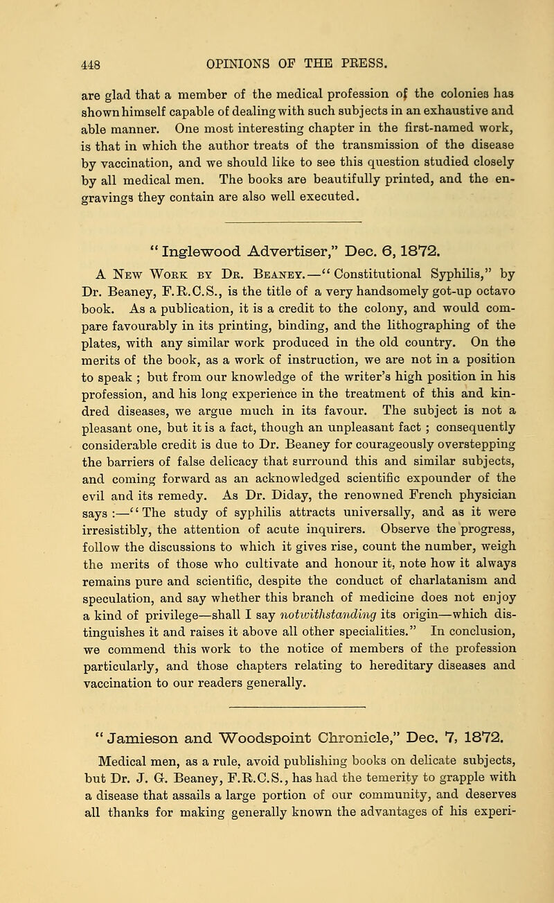 are glad that a member of the medical profession of the colonies has shown himself capable of dealing with such subjects in an exhaustive and able manner. One most interesting chapter in the first-named work, is that in which the author treats of the transmission of the disease by vaccination, and we should like to see this question studied closely by all medical men. The books are beautifully printed, and the en- gravings they contain are also well executed. Inglewood Advertiser, Dec. 6,1872. A New Work by Dr. Beaney.— Constitutional Syphilis, by Dr. Beaney, F.R.C.S., is the title of a very handsomely got-up octavo book. As a publication, it is a credit to the colony, and would com- pare favourably in its printing, binding, and the lithographing of the plates, with any similar work produced in the old country. On the merits of the book, as a work of instruction, we are not in a position to speak ; but from our knowledge of the writer's high position in his profession, and his long experience in the treatment of this and kin- dred diseases, we argue much in its favour. The subject is not a pleasant one, but it is a fact, though an unpleasant fact ; consequently considerable credit is due to Dr. Beaney for courageously overstepping the barriers of false delicacy that surround this and similar subjects, and coming forward as an acknowledged scientific expounder of the evil and its remedy. As Dr. Diday, the renowned French physician says:—The study of syphilis attracts universally, and as it were irresistibly, the attention of acute inquirers. Observe the progress, follow the discussions to which it gives rise, count the number, weigh the merits of those who cultivate and honour it, note how it always remains pure and scientific, despite the conduct of charlatanism and speculation, and say whether this branch of medicine does not enjoy a kind of privilege—shall I say notwithstanding its origin—which dis- tinguishes it and raises it above all other specialities. In conclusion, we commend this work to the notice of members of the profession particularly, and those chapters relating to hereditary diseases and vaccination to our readers generally. Jamieson and Woodspoint Chronicle, Dec. 7, 1872. Medical men, as a rule, avoid publishing books on delicate subjects, but Dr. J. G. Beaney, F.R.C.S., has had the temerity to grapple with a disease that assails a large portion of our community, and deserves all thanks for making generally known the advantages of his experi-