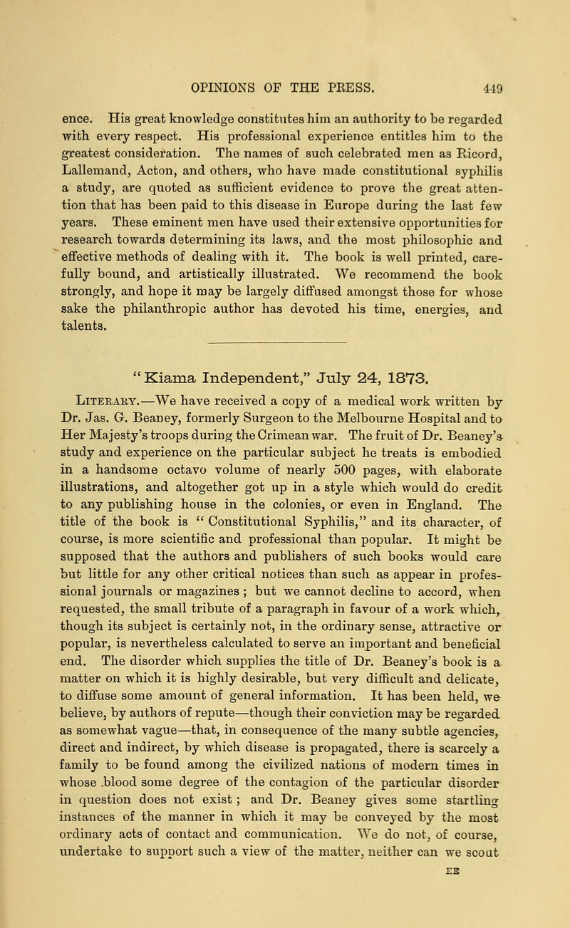 ence. His great knowledge constitutes him an authority to be regarded with every respect. His professional experience entitles him to the greatest consideration. The names of such celebrated men as Bicord, Lallemand, Acton, and others, who have made constitutional syphilis a study, are quoted as sufficient evidence to prove the great atten- tion that has been paid to this disease in Europe during the last few years. These eminent men have used their extensive opportunities for research towards determining its laws, and the most philosophic and effective methods of dealing with it. The book is well printed, care- fully bound, and artistically illustrated. We recommend the book strongly, and hope it may be largely diffused amongst those for whose sake the philanthropic author has devoted his time, energies, and talents. Kiania Independent, July 24, 1873. Literary.—We have received a copy of a medical work written by Dr. Jas. G. Beaney, formerly Surgeon to the Melbourne Hospital and to Her Majesty's troops during the Crimean war. The fruit of Dr. Beaney'* study and experience on the particular subject he treats is embodied in a handsome octavo volume of nearly 500 pages, with elaborate illustrations, and altogether got up in a style which would do credit to any publishing house in the colonies, or even in England. The title of the book is  Constitutional Syphilis, and its character, of course, is more scientific and professional than popular. It might be supposed that the authors and publishers of such books would care but little for any other critical notices than such as appear in profes- sional journals or magazines ; but we cannot decline to accord, when requested, the small tribute of a paragraph in favour of a work which, though its subject is certainly not, in the ordinary sense, attractive or popular, is nevertheless calculated to serve an important and beneficial end. The disorder which supplies the title of Dr. Beaney's book is a matter on which it is highly desirable, but very difficult and delicate, to diffuse some amount of general information. It has been held, we- believe, by authors of repute—though their conviction may be regarded as somewhat vague—that, in consequence of the many subtle agencies, direct and indirect, by which disease is propagated, there is scarcely a family to be found among the civilized nations of modern times in whose .blood some degree of the contagion of the particular disorder in question does not exist; and Dr. Beaney gives some startling instances of the manner in which it may be conveyed by the most ordinary acts of contact and communication. We do not, of course, undertake to support such a view of the matter, neither can we scout EB