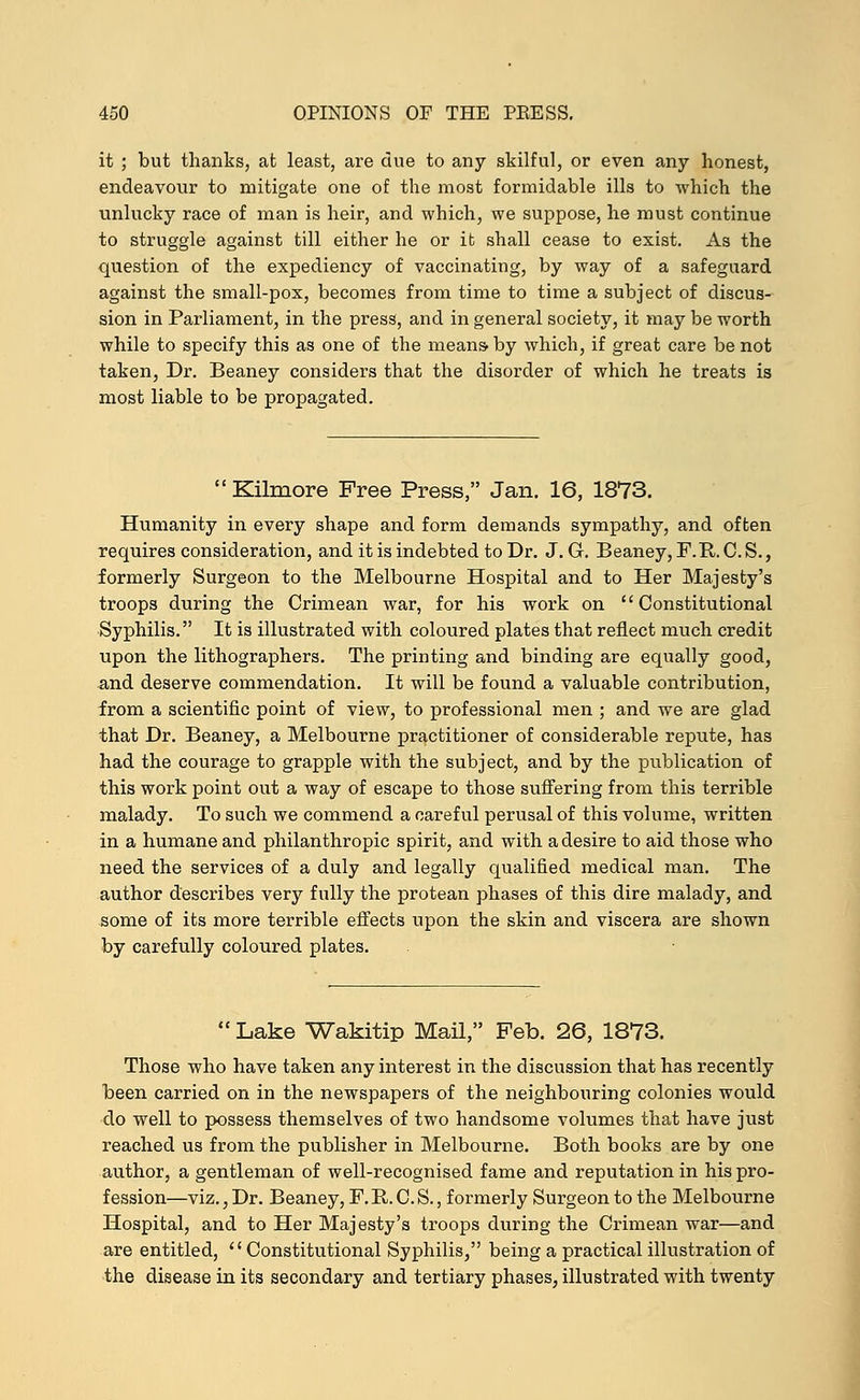 it ; but thanks, at least, are due to any skilful, or even any honest, endeavour to mitigate one of the most formidable ills to which the unlucky race of man is heir, and which, we suppose, he must continue to struggle against till either he or it shall cease to exist. As the question of the expediency of vaccinating, by way of a safeguard against the small-pox, becomes from time to time a subject of discus- sion in Parliament, in the press, and in general society, it may be worth while to specify this as one of the means- by which, if great care be not taken, Dr. Beaney considers that the disorder of which he treats is most liable to be propagated.  Kilmore Free Press, Jan. 16, 1873. Humanity in every shape and form demands sympathy, and often requires consideration, and it is indebted to Dr. J. G. Beaney, F.R. C. S., formerly Surgeon to the Melbourne Hospital and to Her Majesty's troops during the Crimean war, for his work on Constitutional Syphilis. It is illustrated with coloured plates that reflect much credit upon the lithographers. The printing and binding are equally good, .and deserve commendation. It will be found a valuable contribution, from a scientific point of view, to professional men ; and we are glad that Dr. Beaney, a Melbourne practitioner of considerable repute, has had the courage to grapple with the subject, and by the publication of this work point out a way of escape to those suffering from this terrible malady. To such we commend a careful perusal of this volume, written in a humane and philanthropic spirit, and with a desire to aid those who need the services of a duly and legally qualified medical man. The author describes very fully the protean phases of this dire malady, and some of its more terrible effects upon the skin and viscera are shown by carefully coloured plates.  Lake Wakitip Mail, Feb. 26, 1873. Those who have taken any interest in the discussion that has recently been carried on in the newspapers of the neighbouring colonies would do well to possess themselves of two handsome volumes that have just reached us from the publisher in Melbourne. Both books are by one author, a gentleman of well-recognised fame and reputation in his pro- fession—viz., Dr. Beaney, F. R. C. S., formerly Surgeon to the Melbourne Hospital, and to Her Majesty's troops during the Crimean war—and are entitled, Constitutional Syphilis, being a practical illustration of the disease in its secondary and tertiary phases, illustrated with twenty