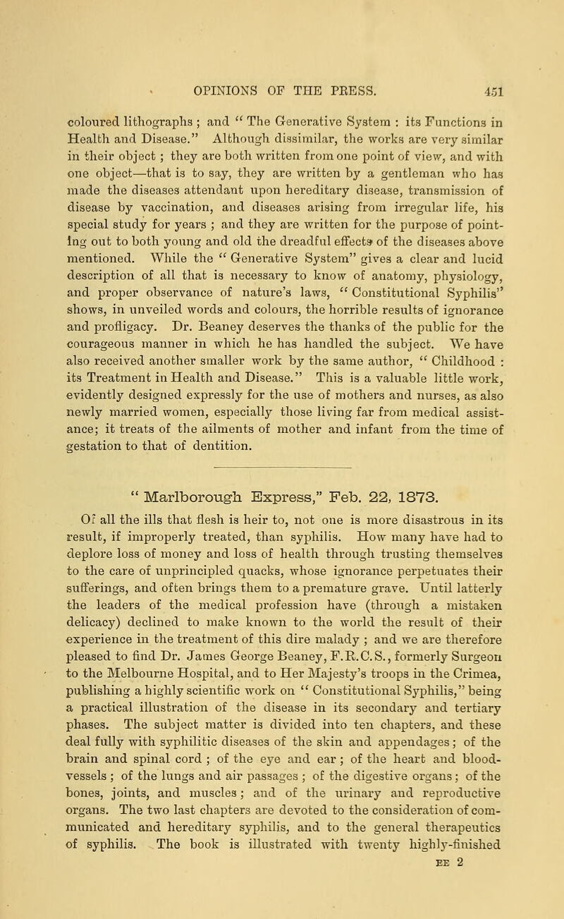 coloured lithographs ; and  The Generative System : its Functions in Health and Disease. Although dissimilar, the works are very similar in their object; they are both written from one point of view, and with one object—that is to say, they are written by a gentleman who has made the diseases attendant upon hereditary disease, transmission of disease by vaccination, and diseases arising from irregular life, his special study for years ; and they are written for the purpose of point- ing out to both young and old the dreadful effects' of the diseases above mentioned. While the  Generative System gives a clear and lucid description of all that is necessary to know of anatomy, physiology, and proper observance of nature's laws,  Constitutional Syphilis'' shows, in unveiled words and colours, the horrible results of ignorance and profligacy. Dr. Beaney deserves the thanks of the public for the courageous manner in which he has handled the subject. We have also received another smaller work by the same author,  Childhood : its Treatment in Health and Disease. This is a valuable little work, evidently designed expressly for the use of mothers and nurses, as also newly married women, especially those living far from medical assist- ance; it treats of the ailments of mother and infant from the time of gestation to that of dentition.  Marlborough Express, Feb. 22, 1873. 0: all the ills that flesh is heir to, not one is more disastrous in its result, if improperly treated, than syphilis. How many have had to deplore loss of money and loss of health through trusting themselves to the care of unprincipled quacks, whose ignorance perpetuates their sufferings, and often brings them to a premature grave. Until latterly the leaders of the medical profession have (through a mistaken delicacy) declined to make known to the world the result of their experience in the treatment of this dire malady ; and we are therefore pleased to find Dr. James George Beaney, F.R.C. S., formerly Surgeon to the Melbourne Hospital, and to Her Majesty's troops in the Crimea, publishing a highly scientific work on  Constitutional Syphilis, being a practical illustration of the disease in its secondary and tertiary phases. The subject matter is divided into ten chapters, and these deal fully with syphilitic diseases of the skin and appendages; of the brain and spinal cord ; of the eye and ear; of the heart and blood- vessels ; of the lungs and air passages ; of the digestive organs; of the bones, joints, and muscles; and of the urinary and reproductive organs. The two last chapters are devoted to the consideration of com- municated and hereditary syphilis, and to the general therapeutics of syphilis. The book is illustrated with twenty highly-finished