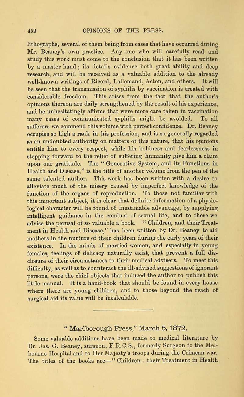 lithographs, several of them being from cases that have occurred duiing Mr. Beaney's own practice. Any one who will carefully read and study this work must come to the conclusion that it has been written by a master hand ; its details evidence both great ability and deep research, and will be received as a valuable addition to the already well-known writings of Ricord, Lallemand, Acton, and others. It will be seen that the transmission of syphilis by vaccination is treated with considerable freedom. This arises from the fact that the author's opinions thereon are daily strengthened by the result of his experience, and he unhesitatingly affirms that were more care taken in vaccination many cases of communicated syphilis might be avoided. To all sufferers we commend this volume with perfect confidence. Dr. Beaney occupies so high a rank in his profession, and is so generally regarded as an undoubted authority on matters of this nature, that his opinions entitle him to every respect, while his boldness and fearlessness in stepping forward to the relief of suffering humanity give him a claim upon our gratitude. The Generative System, and its Functions in Health and Disease, is the title of another volume from the pen of the same talented author. This work has been written with a desire to alleviate much of the misery caused by imperfect knowledge of the function of the organs of reproduction. To those not familiar with this important subject, it is clear that definite information of a physio- logical character will be found of inestimable advantage, by supplying intelligent guidance in the conduct of sexual life, and to those we advise the perusal of so valuable a book.  Children, and their Treat- ment in Health and Disease, has been written by Dr. Beaney to aid mothers in the nurture of their children during the early years of their existence. In the minds of married women, and especially in young females, feelings of delicacy naturally exist, that prevent a full dis- closure of their circumstances to their medical advisers. To meet this difficulty, as well as to counteract the ill-advised suggestions of ignorant persons, were the chief objects that induced the author to publish this little manual. It is a hand-book that should be found in every house where there are young children, and to those beyond the reach of surgical aid its value will be incalculable.  Marlborough Press, March 5, 1872. Some valuable additions have been made to medical literature by Dr. Jas. Gr. Beaney, surgeon, F.R.C.S., formerly Surgeon to the Mel- bourne Hospital and to Her Majesty's troops during the Crimean war. The titles of the books are— Children : their Treatment in Health