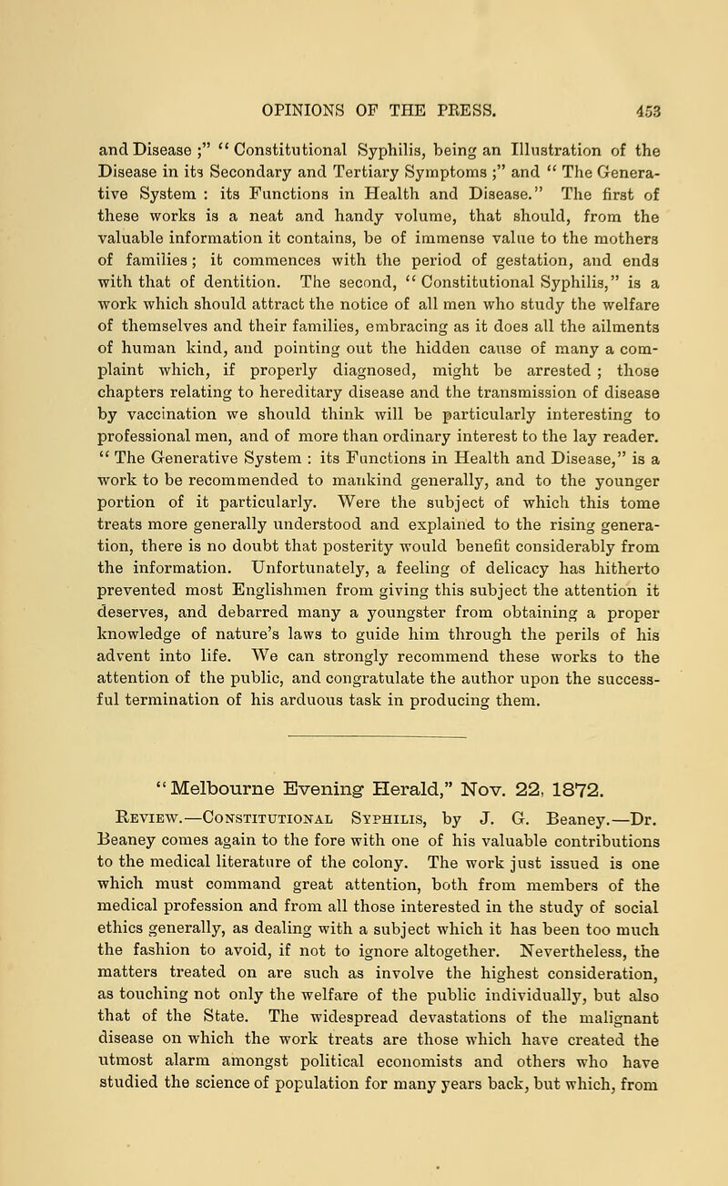 and Disease; Constitutional Syphilis, being an Illustration of the Disease in its Secondary and Tertiary Symptoms ; and  The Genera- tive System : its Functions in Health and Disease. The first of these works is a neat and handy volume, that should, from the valuable information it contains, be of immense value to the mothers of families; it commences with the period of gestation, and ends with that of dentition. The second,  Constitutional Syphilis, is a work which should attract the notice of all men who study the welfare of themselves and their families, embracing as it does all the ailments of human kind, and pointing out the hidden cause of many a com- plaint which, if properly diagnosed, might be arrested ; those chapters relating to hereditary disease and the transmission of disease by vaccination we should think will be particularly interesting to professional men, and of more than ordinary interest to the lay reader.  The Generative System : its Functions in Health and Disease, is a work to be recommended to mankind generally, and to the younger portion of it particularly. Were the subject of which this tome treats more generally understood and explained to the rising genera- tion, there is no doubt that posterity would benefit considerably from the information. Unfortunately, a feeling of delicacy has hitherto prevented most Englishmen from giving this subject the attention it deserves, and debarred many a youngster from obtaining a proper knowledge of nature's laws to guide him through the perils of his advent into life. We can strongly recommend these works to the attention of the public, and congratulate the author upon the success- ful termination of his arduous task in producing them. Melbourne Evening Herald, Nov. 22, 1872. Review.—Constitutional Syphilis, by J. G. Beaney.—Dr. Beaney comes again to the fore with one of his valuable contributions to the medical literature of the colony. The work just issued is one which must command great attention, both from members of the medical profession and from all those interested in the study of social ethics generally, as dealing with a subject which it has been too much the fashion to avoid, if not to ignore altogether. Nevertheless, the matters treated on are such as involve the highest consideration, as touching not only the welfare of the public individually, but also that of the State. The widespread devastations of the malignant disease on which the work treats are those which have created the utmost alarm amongst political economists and others who have studied the science of population for many years back, but which, from