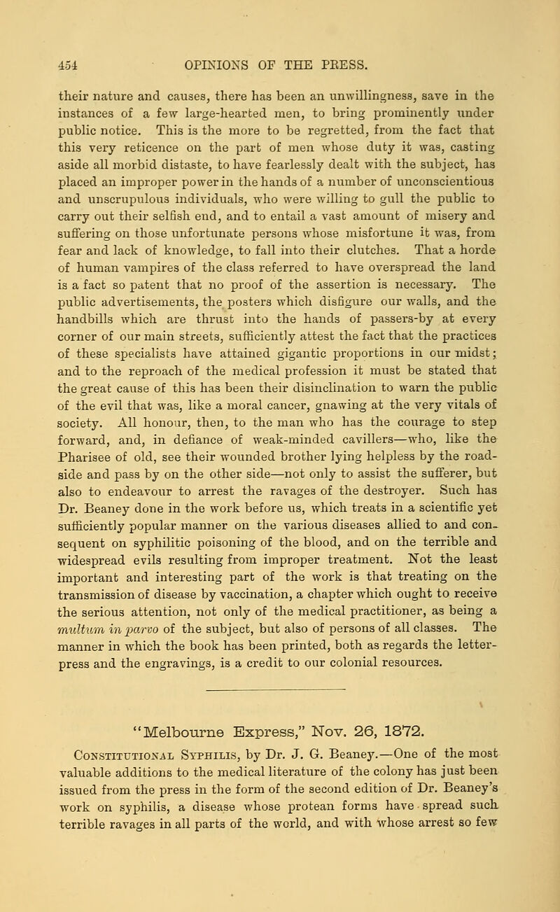 their nature and causes, there has been an unwillingness, save in the instances of a few large-hearted men, to bring prominently under public notice. This is the more to be regretted, from the fact that this very reticence on the part of men whose duty it was, casting aside all morbid distaste, to have fearlessly dealt with the subject, has placed an improper power in the hands of a number of unconscientious and unscrupulous individuals, who were willing to gull the public to carry out their selfish end, and to entail a vast amount of misery and suffering on those unfortunate persons whose misfortune it was, from fear and lack of knowledge, to fall into their clutches. That a horde of human vampires of the class referred to have overspread the land is a fact so patent that no proof of the assertion is necessary. The public advertisements, the posters which disfigure our walls, and the handbills which are thrust into the hands of passers-by at every corner of our main streets, sufficiently attest the fact that the practices of these specialists have attained gigantic proportions in our midst; and to the reproach of the medical profession it must be stated that the great cause of this has been their disinclination to warn the public of the evil that was, like a moral cancer, gnawing at the very vitals of society. All honour, then, to the man who has the courage to step forward, and, in defiance of weak-minded cavillers—who, like the Pharisee of old, see their wounded brother lying helpless by the road- side and pass by on the other side—not only to assist the sufferer, but also to endeavour to arrest the ravages of the destroyer. Such has Dr. Beaney done in the work before us, which treats in a scientific yet sufficiently popular manner on the various diseases allied to and con- sequent on syphilitic poisoning of the blood, and on the terrible and widespread evils resulting from improper treatment. Not the least important and interesting part of the work is that treating on the transmission of disease by vaccination, a chapter which ought to receive the serious attention, not only of the medical practitioner, as being a multum in pernio of the subject, but also of persons of all classes. The manner in which the book has been printed, both as regards the letter- press and the engravings, is a credit to our colonial resources. Melbourne Express, Nov. 26, 1872. Constitutional Syphilis, by Dr. J. G. Beaney.—One of the most valuable additions to the medical literature of the colony has just been issued from the press in the form of the second edition of Dr. Beaney's work on syphilis, a disease whose protean forms have • spread such terrible ravages in all parts of the world, and with whose arrest so few