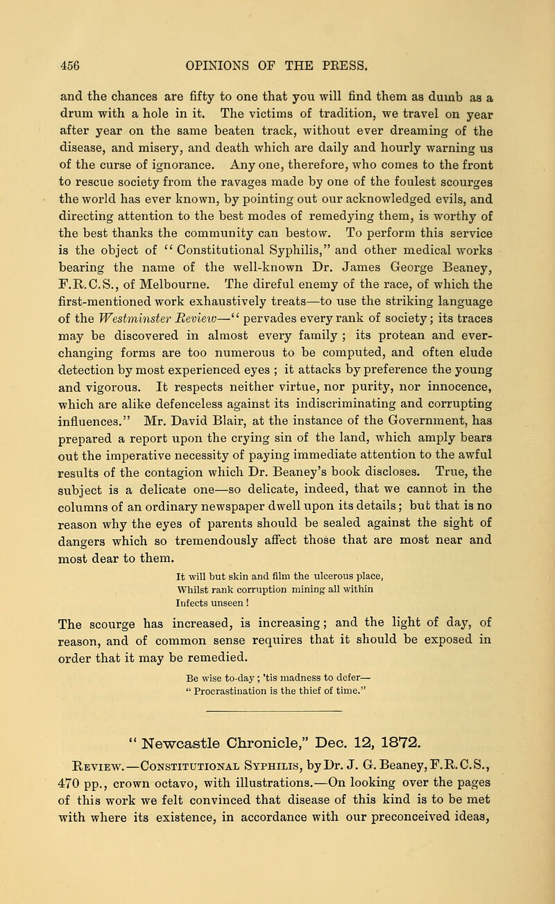 and the chances are fifty to one that you will find them as dumb as a drum with a hole in it. The victims of tradition, we travel on year after year on the same beaten track, without ever dreaming of the disease, and misery, and death which are daily and hourly warning us of the curse of ignorance. Any one, therefore, who comes to the front to rescue society from the ravages made by one of the foulest scourges the world has ever known, by pointing out our acknowledged evils, and directing attention to the best modes of remedying them, is worthy of the best thanks the community can bestow. To perform this service is the object of Constitutional Syphilis, and other medical works bearing the name of the well-known Dr. James George Beaney, F.R.C.S., of Melbourne. The direful enemy of the race, of which the first-mentioned work exhaustively treats—to use the striking language of the Westminster Review— pervades every rank of society; its traces may be discovered in almost every family ; its protean and ever- changing forms are too numerous to be computed, and often elude detection by most experienced eyes ; it attacks by preference the young and vigorous. It respects neither virtue, nor purity, nor innocence, which are alike defenceless against its indiscriminating and corrupting influences. Mr. David Blair, at the instance of the Government, has prepared a report upon the crying sin of the land, which amply bears out the imperative necessity of paying immediate attention to the awful results of the contagion which Dr. Beaney's book discloses. True, the subject is a delicate one—so delicate, indeed, that we cannot in the columns of an ordinary newspaper dwell upon its details; but that is no reason why the eyes of parents should be sealed against the sight of dangers which so tremendously affect those that are most near and most dear to them. It will but skin and film the ulcerous place, Whilst rank corruption mining all within Infects unseen! The scourge has increased, is increasing; and the light of day, of reason, and of common sense requires that it should be exposed in order that it may be remedied. Be wise to-day ; 'tis madness to defer— Procrastination is the thief of time. Newcastle Chronicle, Dec. 12, 1872. Review.—Constitutional Syphilis, by Dr. J. G. Beaney, F. B.C. S., 470 pp., crown octavo, with illustrations.—On looking over the pages of this work we felt convinced that disease of this kind is to be met with where its existence, in accordance with our preconceived ideas,