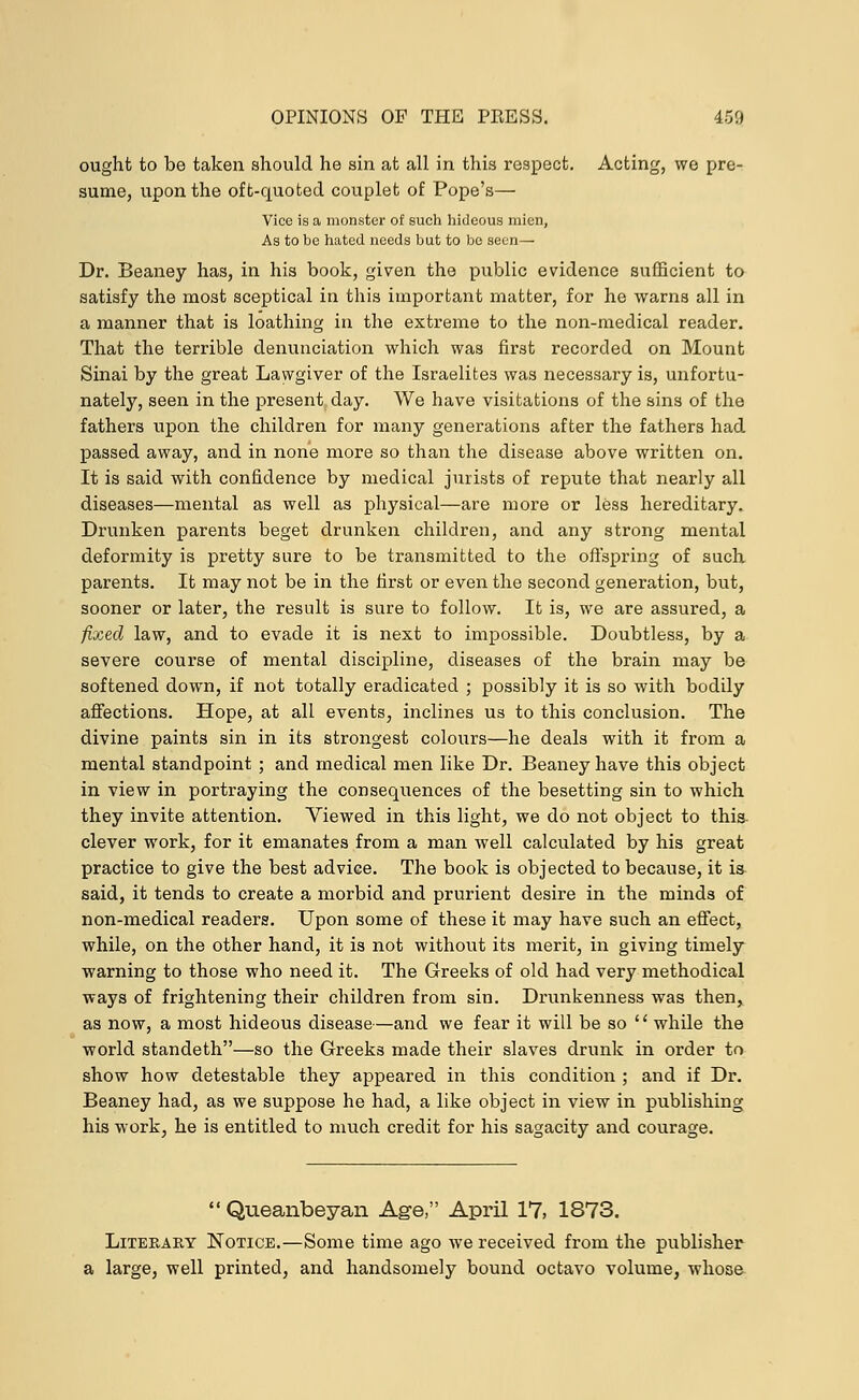 ought to be taken should he sin at all in this respect. Acting, we pre- sume, upon the oft-quoted couplet of Pope's— Vice is a monster of such hideous mien, As to be hated needs but to be seen— Dr. Beaney has, in his book, given the public evidence sufficient to satisfy the most sceptical in this important matter, for he warns all in a manner that is loathing in the extreme to the non-medical reader. That the terrible denunciation which was first recorded on Mount Sinai by the great Lawgiver of the Israelites was necessary is, unfortu- nately, seen in the present day. We have visitations of the sins of the fathers tipon the children for many generations after the fathers had passed away, and in none more so than the disease above written on. It is said with confidence by medical jurists of repute that nearly all diseases—mental as well as physical—are more or less hereditary. Drunken parents beget drunken children, and any strong mental deformity is pretty sure to be transmitted to the offspring of such parents. It may not be in the first or even the second generation, but, sooner or later, the result is sure to follow. It is, we are assured, a fixed law, and to evade it is next to impossible. Doubtless, by a severe course of mental discipline, diseases of the brain may be softened down, if not totally eradicated ; possibly it is so with bodily affections. Hope, at all events, inclines us to this conclusion. The divine paints sin in its strongest colours—he deals with it from a mental standpoint ; and medical men like Dr. Beaney have this object in view in portraying the consequences of the besetting sin to which they invite attention. Viewed in this light, we do not object to this clever work, for it emanates from a man well calculated by his great practice to give the best advice. The book is objected to because, it is said, it tends to create a morbid and prurient desire in the minds of non-medical readers. Upon some of these it may have such an effect, while, on the other hand, it is not without its merit, in giving timely warning to those who need it. The Greeks of old had very methodical ways of frightening their children from sin. Drunkenness was then, as now, a most hideous disease—and we fear it will be so  while the world standeth—so the Greeks made their slaves drunk in order to show how detestable they appeared in this condition ; and if Dr. Beaney had, as we suppose he had, a like object in view in publishing his work, he is entitled to much credit for his sagacity and courage. Queanbeyan Age, April 17, 1873. Literary Notice.—Some time ago we received from the publisher a large, well printed, and handsomely bound octavo volume, whose