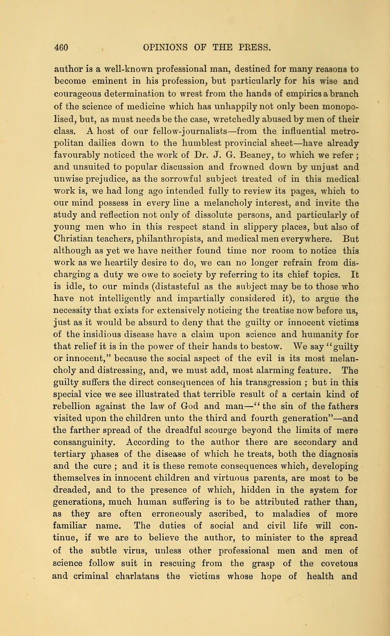 author is a well-known professional man, destined for many reasons to become eminent in his profession, but particularly for his wise and courageous determination to wrest from the hands of empirics a branch of the science of medicine which has unhappily not only been monopo- lised, but, as must needs be the case, wretchedly abused by men of their class. A host of our fellow-journalists—from the influential metro- politan dailies down to the humblest provincial sheet—have already favourably noticed the work of Dr. J. G. Beaney, to which we refer ; and unsuited to popular discussion and frowned down by unjust and unwise prejudice, as the sorrowful subject treated of in this medical work is, we had long ago intended fully to review its pages, which to our mind possess in every line a melancholy interest, and invite the study and reflection not only of dissolute persons, and particularly of young men who in this respect stand in slippery places, but also of Christian teachers, philanthropists, and medical men everywhere. But although as yet we have neither found time nor room to notice this work as we heartily desire to do, we can no longer refrain from dis- charging a duty we owe to society by referring to its chief topics. It is idle, to our minds (distasteful as the subject may be to those who have not intelligently and impartially considered it), to argue the necessity that exists for extensively noticing the treatise now before us, just as it would be absurd to deny that the guilty or innocent victims of the insidious disease have a claim upon science and humanity for that relief it is in the power of their hands to bestow. We say guilty or innocent, because the social aspect of the evil is its most melan- choly and distressing, and, we must add, most alarming feature. The guilty suffers the direct consequences of his transgression ; but in this special vice we see illustrated that terrible result of a certain kind of rebellion against the law of God and man—the sin of the fathers visited upon the children unto the third and fourth generation—and the farther spread of the dreadful scourge beyond the limits of mere consanguinity. According to the author there are secondary and tertiary phases of the disease of which he treats, both the diagnosis and the cure ; and it is these remote consequences which, developing themselves in innocent children and virtuous parents, are most to be dreaded, and to the presence of which, hidden in the system for generations, much human suffering is to be attributed rather than, as they are often erroneously ascribed, to maladies of more familiar na,me. The duties of social and civil life will con- tinue, if we are to believe the author, to minister to the spread of the subtle virus, unless other professional men and men of science follow suit in rescuing from the grasp of the covetous and criminal charlatans the victims whose hope of health and