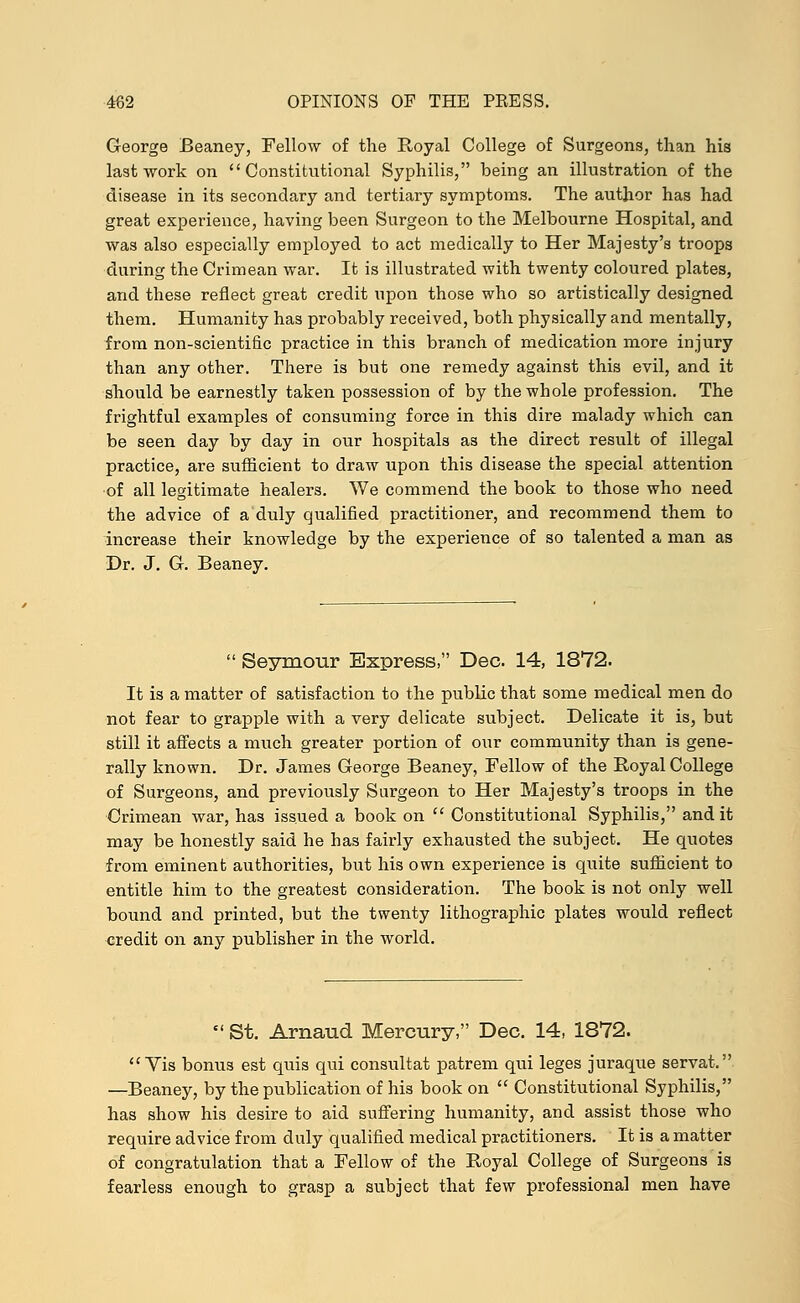 George Beaney, Fellow of the Royal College of Surgeons, than his last work on Constitutional Syphilis, being an illustration of the disease in its secondary and tertiary symptoms. The author has had great experience, having been Surgeon to the Melbourne Hospital, and was also especially employed to act medically to Her Majesty's troops during the Crimean war. It is illustrated with twenty coloured plates, and these reflect great credit upon those who so artistically designed them. Humanity has probably received, both physically and mentally, from non-scientific practice in this branch of medication more injury than any other. There is but one remedy against this evil, and it should be earnestly taken possession of by the whole profession. The frightful examples of consuming force in this dire malady which can be seen day by day in our hospitals as the direct result of illegal practice, are sufficient to draw upon this disease the special attention of all legitimate healers. We commend the book to those who need the advice of a duly qualified practitioner, and recommend them to increase their knowledge by the experience of so talented a man as Dr. J. G. Beaney.  Seymour Express, Dec. 14, 1872. It is a matter of satisfaction to the public that some medical men do not fear to grapple with a very delicate subject. Delicate it is, but still it affects a much greater portion of our community than is gene- rally known. Dr. James George Beaney, Fellow of the Royal College of Surgeons, and previously Surgeon to Her Majesty's troops in the Crimean war, has issued a book on  Constitutional Syphilis, and it may be honestly said he has fairly exhausted the subject. He quotes from eminent authorities, but his own experience is quite sufficient to entitle him to the greatest consideration. The book is not only well bound and printed, but the twenty lithographic plates would reflect credit on any publisher in the world.  St. Arnaud Mercury, Dec. 14, 1872. Vis bonus est quis qui consultat patrem qui leges juraque servat. —Beaney, by the publication of his book on  Constitutional Syphilis, has show his desire to aid suffering humanity, and assist those who require advice from duly qualified medical practitioners. It is a matter of congratulation that a Fellow of the Royal College of Surgeons is fearless enough to grasp a subject that few professional men have