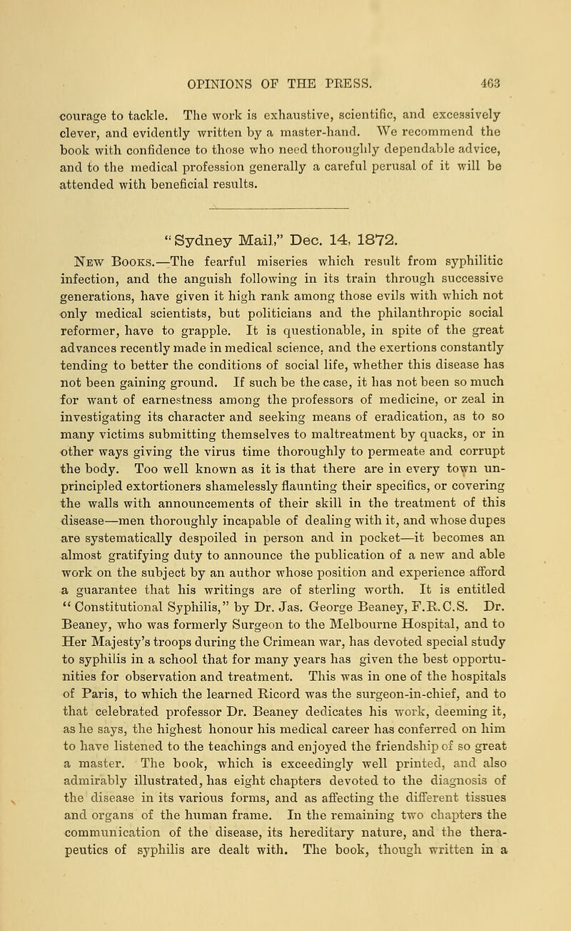 courage to tackle. The work is exhaustive, scientific, and excessively- clever, and evidently written by a master-hand. We recommend the book with confidence to those who need thoroughly dependable advice, and to the medical profession generally a careful perusal of it will be attended with beneficial results.  Sydney Mail, Dec. 14, 1872. New Books.—The fearful miseries which result from syphilitic infection, and the anguish following in its train through successive generations, have given it high rank among those evils with which not only medical scientists, but politicians and the philanthropic social reformer, have to grapple. It is questionable, in spite of the great advances recently made in medical science, and the exertions constantly tending to better the conditions of social life, whether this disease has not been gaining ground. If such be the case, it has not been so much for want of earnestness among the professors of medicine, or zeal in investigating its character and seeking means of eradication, as to so many victims submitting themselves to maltreatment by quacks, or in other ways giving the virus time thoroughly to permeate and corrupt the body. Too well known as it is that there are in every town un- principled extortioners shamelessly flaunting their specifics, or covering the walls with announcements of their skill in the treatment of this disease—men thoroughly incapable of dealing with it, and whose dupes are systematically despoiled in person and in pocket—it becomes an almost gratifying duty to announce the publication of a new and able work on the subject by an author whose position and experience afford a guarantee that his writings are of sterling worth. It is entitled  Constitutional Syphilis, by Dr. Jas. George Beaney, F.R.C.S. Dr. Beaney, who was formerly Surgeon to the Melbourne Hospital, and to Her Majesty's troops during the Crimean war, has devoted special study to syphilis in a school that for many years has given the best opportu- nities for observation and treatment. This was in one of the hospitals of Paris, to which the learned Bicord was the surgeon-in-chief, and to that celebrated professor Dr. Beaney dedicates his work, deeming it, as he says, the highest honour his medical career has conferred on him to have listened to the teachings and enjoyed the friendship of so great a master. The book, which is exceedingly well printed, and also admirably illustrated, has eight chapters devoted to the diagnosis of the disease in its various forms, and as affecting the different tissues and organs of the human frame. In the remaining two chapters the communication of the disease, its hereditary nature, and the thera- peutics of syphilis are dealt with. The book, though written in a