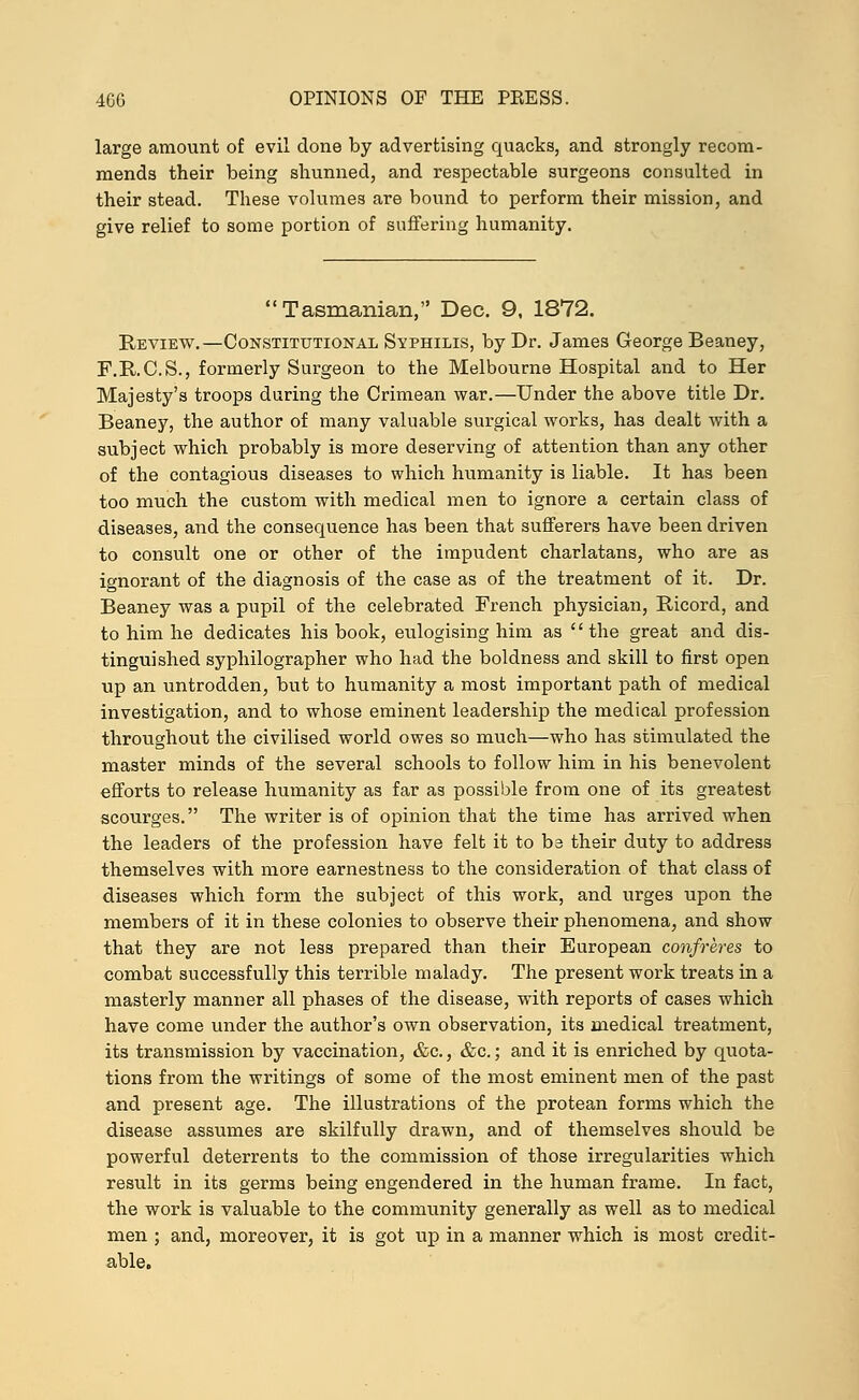 large amount of evil done by advertising quacks, and strongly recom- mends their being shunned, and respectable surgeons consulted in their stead. These volumes are bound to perform their mission, and give relief to some portion of suffering humanity. Tasmanian, Dec. 9, 1872. Review.—Constitutional Syphilis, by Dr. James George Beaney, F.R.C.S., formerly Surgeon to the Melbourne Hospital and to Her Majesty's troops during the Crimean war.—Under the above title Dr. Beaney, the author of many valuable surgical works, has dealt with a subject which probably is more deserving of attention than any other of the contagious diseases to which humanity is liable. It has been too much the custom with medical men to ignore a certain class of diseases, and the consequence has been that sufferers have been driven to consult one or other of the impudent charlatans, who are as ignorant of the diagnosis of the case as of the treatment of it. Dr. Beaney was a pupil of the celebrated French physician, Ricord, and to him he dedicates his book, eulogising him as  the great and dis- tinguished syphilographer who had the boldness and skill to first open up an untrodden, but to humanity a most important path of medical investigation, and to whose eminent leadership the medical profession throughout the civilised world owes so much—who has stimulated the master minds of the several schools to follow him in his benevolent efforts to release humanity as far as possible from one of its greatest scourges. The writer is of opinion that the time has arrived when the leaders of the profession have felt it to be their duty to address themselves with more earnestness to the consideration of that class of diseases which form the subject of this work, and urges upon the members of it in these colonies to observe their phenomena, and show that they are not less prepared than their European confreres to combat successfully this terrible malady. The present work treats in a masterly manner all phases of the disease, with reports of cases which have come under the author's own observation, its medical treatment, its transmission by vaccination, &c., &c.; and it is enriched by quota- tions from the writings of some of the most eminent men of the past and present age. The illustrations of the protean forms which the disease assumes are skilfully drawn, and of themselves should be powerful deterrents to the commission of those irregularities which result in its germs being engendered in the human frame. In fact, the work is valuable to the community generally as well as to medical men ; and, moreover, it is got up in a manner which is most credit- able.