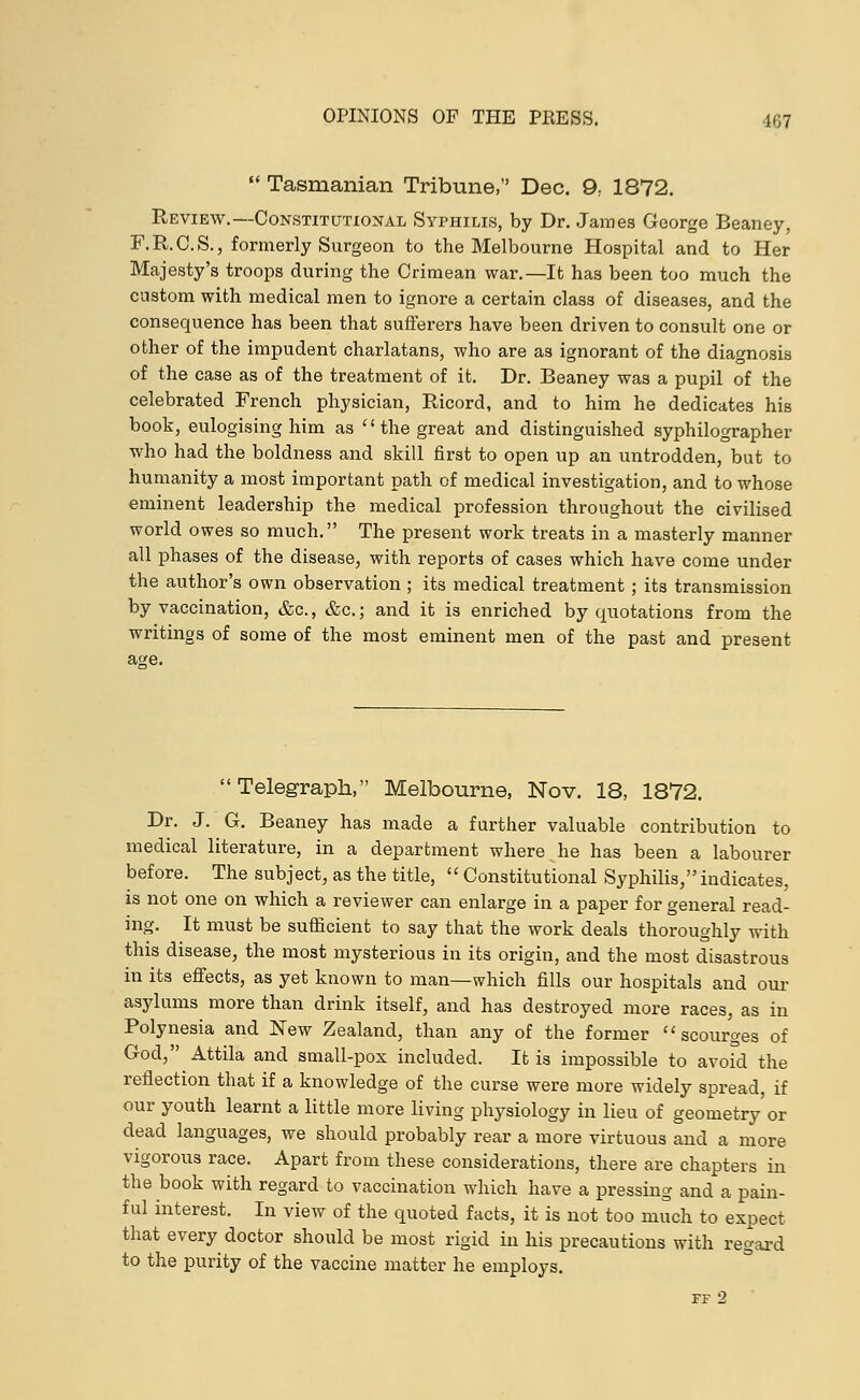  Tasmanian Tribune, Dec. 9; 1872. Review.—Constitutional Syphilis, by Dr. James George Beaney, F.R.C.S., formerly Surgeon to the Melbourne Hospital and to Her Majesty's troops during the Crimean war.—It has been too much the custom with medical men to ignore a certain class of diseases, and the consequence has been that sufferers have been driven to consult one or other of the impudent charlatans, who are as ignorant of the diagnosis of the case as of the treatment of it. Dr. Beaney was a pupil of the celebrated French physician, Ricord, and to him he dedicates his book, eulogising him as  the great and distinguished syphilographer who had the boldness and skill first to open up an untrodden, but to humanity a most important path of medical investigation, and to whose eminent leadership the medical profession throughout the civilised world owes so much. The present work treats in a masterly manner all phases of the disease, with reports of cases which have come under the author's own observation ; its medical treatment ; its transmission by vaccination, &c, &c; and it is enriched by quotations from the writings of some of the most eminent men of the past and present Telegraph, Melbourne, Nov. 18, 1872. Dr. J. G. Beaney has made a further valuable contribution to medical literature, in a department where he has been a labourer before. The subject, as the title,  Constitutional Syphilis, indicates, is not one on which a reviewer can enlarge in a paper for general read- ing. It must be sufficient to say that the work deals thoroughly with this disease, the most mysterious in its origin, and the most disastrous in its effects, as yet known to man—which fills our hospitals and our asylums more than drink itself, and has destroyed more races, as in Polynesia and New Zealand, than any of the former scourges of God, Attila and small-pox included. It is impossible to avoid the reflection that if a knowledge of the curse were more widely spread, if our youth learnt a little more living physiology in lieu of geometry or dead languages, we should probably rear a more virtuous and a more vigorous race. Apart from these considerations, there are chapters in the book with regard to vaccination which have a pressing and a pain- ful interest. In view of the quoted facts, it is not too much to expect that every doctor should be most rigid in his precautions with regard to the purity of the vaccine matter he employs. FF 2