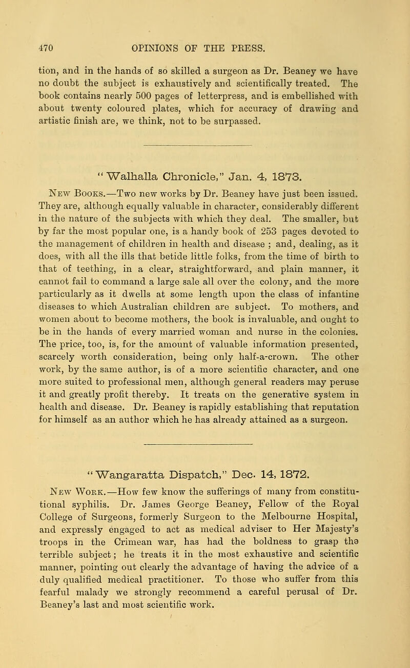 tion, and in the hands of so skilled a surgeon as Dr. Beaney we have no doubt the subject is exhaustively and scientifically treated. The book contains nearly 500 pages of letterpress, and is embellished with about twenty coloured plates, which for accuracy of drawing and artistic finish are, we think, not to be surpassed.  Walhalla Chronicle, Jan. 4, 1873. New Books.—Two new works by Dr. Beaney have just been issued. They are, although equally valuable in character, considerably different in the nature of the subjects with which they deal. The smaller, but by far the most popular one, is a handy book of 253 pages devoted to the management of children in health and disease ; and, dealing, as it does, with all the ills that betide little folks, from the time of birth to that of teething, in a clear, straightforward, and plain manner, it cannot fail to command a large sale all over the colony, and the more particularly as it dwells at some length upon the class of infantine diseases to which Australian children are subject. To mothers, and women about to become mothers, the book is invaluable, and ought to be in the hands of every married woman and nurse in the colonies. The price, too, is, for the amount of valuable information presented, scarcely worth consideration, being only half-a-crown. The other work, by the same author, is of a more scientific character, and one more suited to professional men, although general readers may peruse it and greatly profit thereby. It treats on the generative system in health and disease. Dr. Beaney is rapidly establishing that reputation for himself as an author which he has already attained as a surgeon.  Wangaratta Dispatch, Dec 14, 1872. New Woe,k.—How few know the sufferings of many from constitu- tional syphilis. Dr. James George Beaney, Fellow of the Royal College of Surgeons, formerly Surgeon to the Melbourne Hospital, and expressly engaged to act as medical adviser to Her Majesty's troops in the Crimean war, has had the boldness to grasp tha terrible subject; he treats it in the most exhaustive and scientific manner, pointing out clearly the advantage of having the advice of a duly qualified medical practitioner. To those who suffer from this fearful malady we strongly recommend a careful perusal of Dr. Beaney's last and most scientific work.