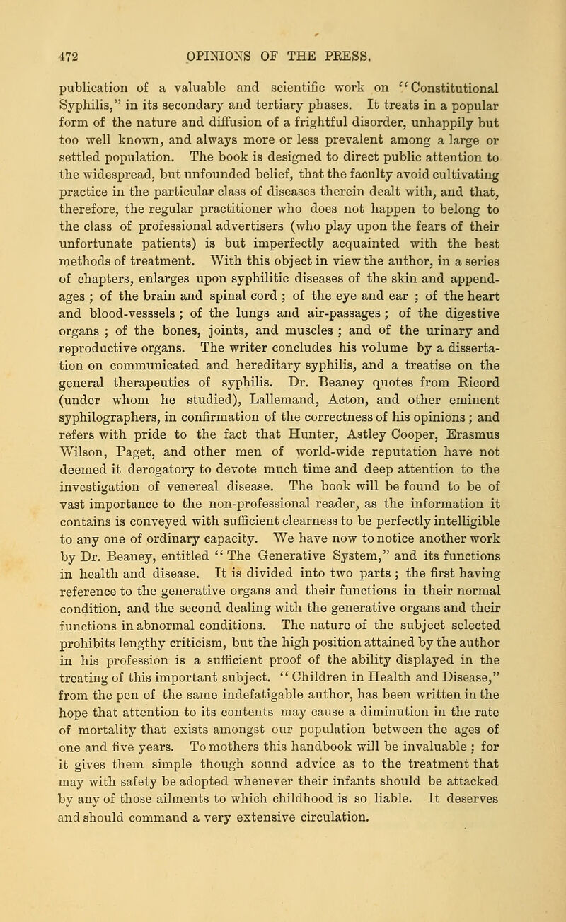 publication of a valuable and scientific work on Constitutional Syphilis, in its secondary and tertiary phases. It treats in a popular form of the nature and diffusion of a frightful disorder, unhappily but too well known, and always more or less prevalent among a large or settled population. The book is designed to direct public attention to the widespread, but unfounded belief, that the faculty avoid cultivating practice in the particular class of diseases therein dealt with, and that, therefore, the regular practitioner who does not happen to belong to the class of professional advertisers (who play upon the fears of their unfortunate patients) is but imperfectly acquainted with the best methods of treatment. With this object in view the author, in a series of chapters, enlarges upon syphilitic diseases of the skin and append- ages ; of the brain and spinal cord ; of the eye and ear ; of the heart and blood-vesssels ; of the lungs and air-passages ; of the digestive organs ; of the bones, joints, and muscles ; and of the urinary and reproductive organs. The writer concludes his volume by a disserta- tion on communicated and hereditary syphilis, and a treatise on the general therapeutics of syphilis. Dr. Beaney quotes from Ricord (under whom he studied), Lallemand, Acton, and other eminent syphilographers, in confirmation of the correctness of his opinions ; and refers with pride to the fact that Hunter, Astley Cooper, Erasmus Wilson, Paget, and other men of world-wide reputation have not deemed it derogatory to devote much time and deep attention to the investigation of venereal disease. The book will be found to be of vast importance to the non-professional reader, as the information it contains is conveyed with sufficient clearness to be perfectly intelligible to any one of ordinary capacity. We have now to notice another work by Dr. Beaney, entitled  The Generative System, and its functions in health and disease. It is divided into two parts ; the first having reference to the generative organs and their functions in their normal condition, and the second dealing with the generative organs and their functions in abnormal conditions. The nature of the subject selected prohibits lengthy criticism, but the high position attained by the author in his profession is a sufficient proof of the ability displayed in the treating of this important subject.  Children in Health and Disease, from the pen of the same indefatigable author, has been written in the hope that attention to its contents may cause a diminution in the rate of mortality that exists amongst our population between the ages of one and five years. To mothers this handbook will be invaluable ; for it gives them simple though sound advice as to the treatment that may with safety be adopted whenever their infants should be attacked by any of those ailments to which childhood is so liable. It deserves and should command a very extensive circulation.