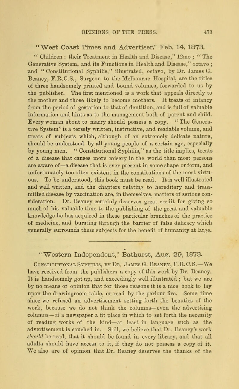 West Coast Times and Advertiser, Feb. 14, 1873.  Children : their Treatment in Health and Disease, 12mo ;  The Generative System, and its Functions in Health and Disease, octavo ; and Constitutional Syphilis, illustrated, octavo, by Dr. James G. Beaney, F.R.C.S., Surgeon to the Melbourne Hospital, are the titles of three handsomely printed and bound volumes, forwarded to us by the publisher. The first mentioned is a work that appeals directly to the mother and those likely to become mothers. It treats of infancy from the period of gestation to that of dentition, and is full of valuable information and hints as to the management both of parent and child. Every woman about to marry should possess a copy. The Genera- tive System is a tersely written, instructive, and readable volume, and treats of subjects which, although of an extremely delicate nature, should be understood by all young people of a certain age, especially by young men.  Constitutional Syphilis, as the title implies, treats of a disease that causes more misery in the world than most persons are aware of—a disease that is ever present in some shape or form, and unfortunately too often existent in the constitutions of the most virtu- ous. To be understood, this book must be read. It is well illustrated and well written, and the chapters relating to hereditary and trans- mitted disease by vaccination are, in themselves, matters of serious con- sideration. Dr. Beaney certainly deserves great credit for giving so much of his valuable time to the publishing of the great and valuable knowledge he has acquired in these particular branches of the practice of medicine, and bursting through the barrier of false delicacy which generally surrounds these subjects for the benefit of humanity at large. Western Independent, Bathurst, Aug. 29, 1873. Constitutional Syphilis, by Dr. James G. Beaney, F.R.C.S.-—We have received from the publishers a copy of this work by Dr. Beaney. It is handsomely got up, and exceedingly well illustrated ; but we are by no means of opinion that for those reasons it is a nice book to lay upon the drawingroom table, or read by the parlour fire. Some time since we refused an advertisement setting forth the beauties of the work, because we do not think the columns—even the advertising columns—of a newspaper a fit place in which to set forth the necessity of reading works of the kind—at least in language such as the advertisement is couched in. Still, we believe that Dr. Beaney's work should be read, that it should be found in every library, and that all adults should have access to it, if they do not possess a copy of it. We also are of opinion that Dr. Beaney deserves the thanks of the