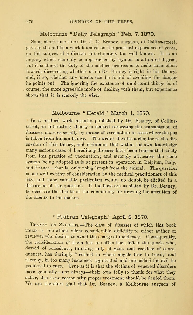 Melbourne  Daily Telegraph, Feb. 7, 1870. Some short time since Dr. J. G. Beaney, surgeon, of Collins-street, gave to the public a work founded on the practical experience of years, on the subject of a disease unfortunately too well known. It is an inquiry which can only be approached by laymen in a limited degree, but it is almost the duty of the medical profession to make some effort towards discovering whether or no Dr. Beaney is right in his theory, and, if so, whether any means can be found of avoiding the danger he points out. The ignoring the existence of unpleasant things is, of course, the more agreeable mode of dealing with them, but experience shows that it is scarcely the wiser. Melbourne Herald, March 1, 1870. In a medical work recently published by Dr. Beaney, of Collins- street, an interesting theory is started respecting the transmission of diseases, more especially by means of vaccination in cases where the pus is taken from human beings. The writer devotes a chapter to the dis- cussion of this theory, and maintains that within his own knowledge many serious cases of hereditary diseases have been transmitted solely from this practice of vaccination; and strongly advocates the same system being adopted as is at present in operation in Belgium, Italy, and France—that is, only using lymph from the animal. The question is one well worthy of consideration by the medical practitioners of this city, and some valuable particulars would, no doubt, be elicited in a discussion of the question. If the facts are as stated by Dr. Beaney, he deserves the thanks of the community for drawing the attention of the faculty to the matter.  Prahran Telegraph, April 2, 1870. Beaney on Svphilis.—The class of diseases of which this book treats is one which offers considerable difficulty to either author or reviewer who desires to avoid the charge of indelicacy. Consequently, the consideration of them has too often been left to the quack, who, devoid of conscience, thinking only of gain, and reckless of conse- quences, has daringly rushed in where angels fear to tread, and thereby, in too many instances, aggravated and intensified the evil he professed to cure. True as it is that the victims of venereal disorders have generally—not always—their own folly to thank for what they suffer, that is no reason why proper treatment should be denied them. We are therefore glad that Dr. Beaney, a Melbourne surgeon of
