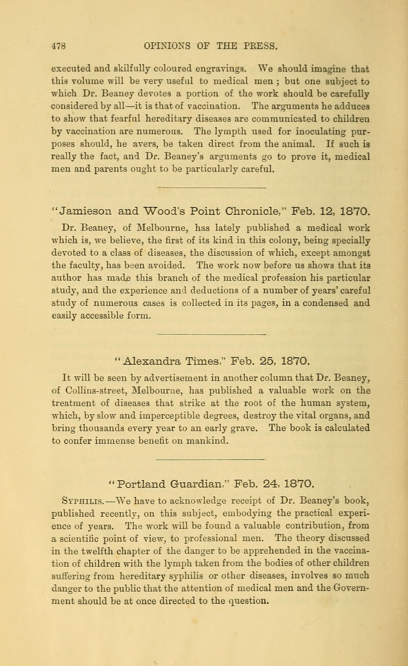 executed and skilfully coloured engravings. We should imagine that this volume will be very useful to medical men ; but one subject to which Dr. Beaney devotes a portion of the work should be carefully considered by all—it is that of vaccination. The arguments he adduces to show that fearful hereditary diseases are communicated to children by vaccination are numerous. The lympth used for inoculating pur- poses should, he avers, be taken direct from the animal. If such is really the fact, and Dr. Beaney's arguments go to prove it, medical men and parents ought to be particularly careful. Jamieson and Wood's Point Chronicle, Feb. 12, 1870. Dr. Beaney, of Melbourne, has lately published a medical work which is, we believe, the first of its kind in this colony, being specially devoted to a class of diseases, the discussion of which, except amongst the faculty, has been avoided. The work now before us shows that its author has made this branch of the medical profession hi3 particular study, and the experience and deductions of a number of years' careful study of numerous cases is collected in its pages, in a condensed and easily accessible form. Alexandra Times, Feb. 25, 1870. It will be seen by advertisement in another column that Dr. Beaney, of Collins-street, Melbourne, has published a valuable work on the treatment of diseases that strike at the root of the human system, which, by slow and imperceptible degrees, destroy the vital organs, and bring thousands every year to an early grave. The book is calculated to confer immense benefit on mankind. Portland Guardian. Feb. 24, 1870. Syphilis.—We have to acknowledge receipt of Dr. Beaney's book, published recently, on this subject, embodying the practical experi- ence of years. The work will be found a valuable contribution, from a scientific point of view, to professional men. The theory discussed in the twelfth chapter of the danger to be apprehended in the vaccina- tion of children with the lymph taken from the bodies of other children suffering from hereditary syphilis or other diseases, involves so much danger to the public that the attention of medical men and the Govern- ment should be at once directed to the question.