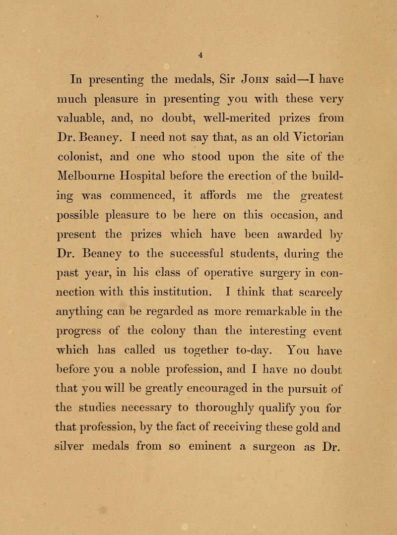 In presenting the medals, Sir John said—I have much pleasure in presenting you with these very valuable, and, no doubt, well-merited prizes from Dr. Beaney. I need not say that, as an old Victorian colonist, and one who stood upon the site of the Melbourne Hospital before the erection of the build- ing was commenced, it affords me the greatest possible pleasure to be here on this occasion, and present the prizes which have been awarded by Dr. Beaney to the successful students, during the past year, in his class of operative surgery in con- nection with this institution. I think that scarcely anything can be regarded as more remarkable in the progress of the colony than the interesting event which has called us together to-day. You have before you a noble profession, and I have no doubt that you will be greatly encouraged in the pursuit of the studies necessary to thoroughly qualify you for that profession, by the fact of receiving these gold and silver medals from so eminent a surgeon as Dr.