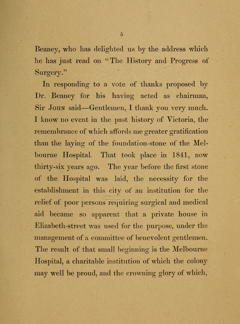 Beaney, who has delighted us by the address which he has just read on The History and Progress of Surgery. In responding to a vote of thanks proposed by Dr. Beaney for his having acted as chairman, Sir John said—Gentlemen, I thank you very much. I know no event in the past history of Victoria, the remembrance of which affords me greater gratification than the laying of the foundation-stone of the Mel- bourne Hospital. That took place in 1841, now thirty-six years ago. The year before the first stone of the Hospital was laid, the necessity for the establishment in this city of an institution for the relief of poor persons requiring surgical and medical aid became so apparent that a private house in Elizabeth-street was used for the purpose, under the management of a committee of benevolent gentlemen. The result of that small be°innino; is the Melbourne Hospital, a charitable institution of which the colony may well be proud, and the crowning glory of which,