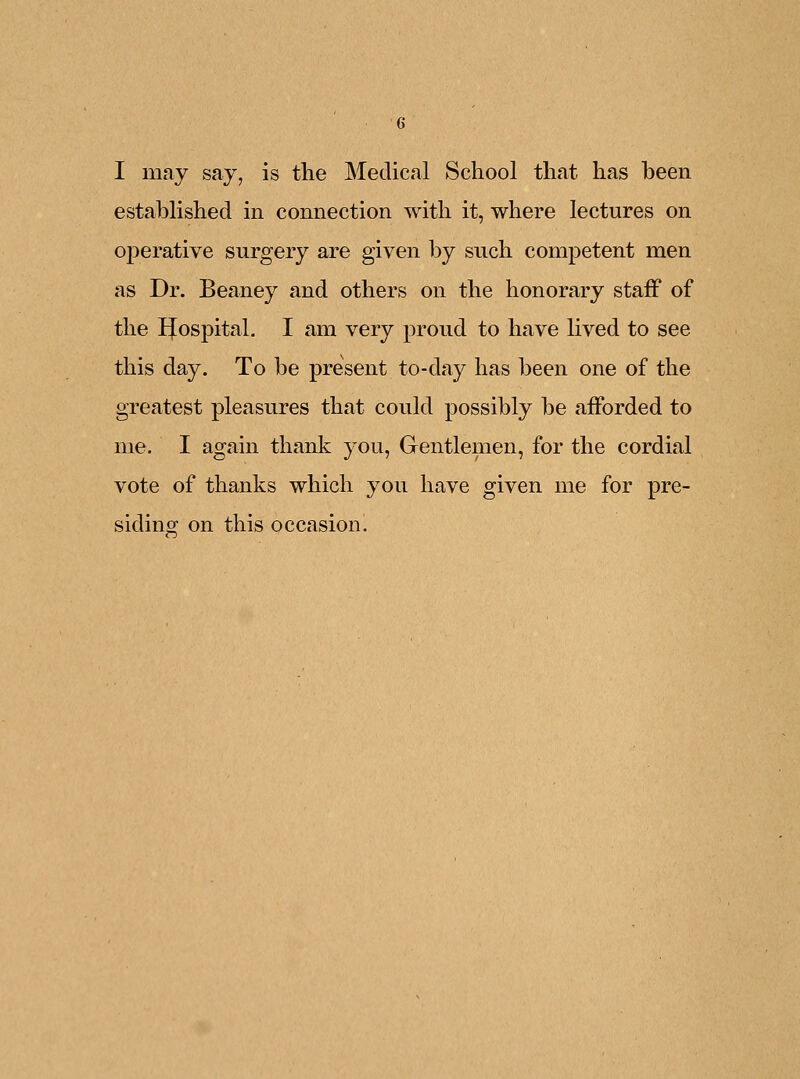 I may say, is the Medical School that has been established in connection with it, where lectures on operative surgery are given by such competent men as Dr. Beaney and others on the honorary staff of the IJospital. I am very proud to have lived to see this day. To be present to-day has been one of the greatest pleasures that could possibly be afforded to me. I again thank you, Gentlemen, for the cordial vote of thanks which you have given me for pre- siding on this occasion.