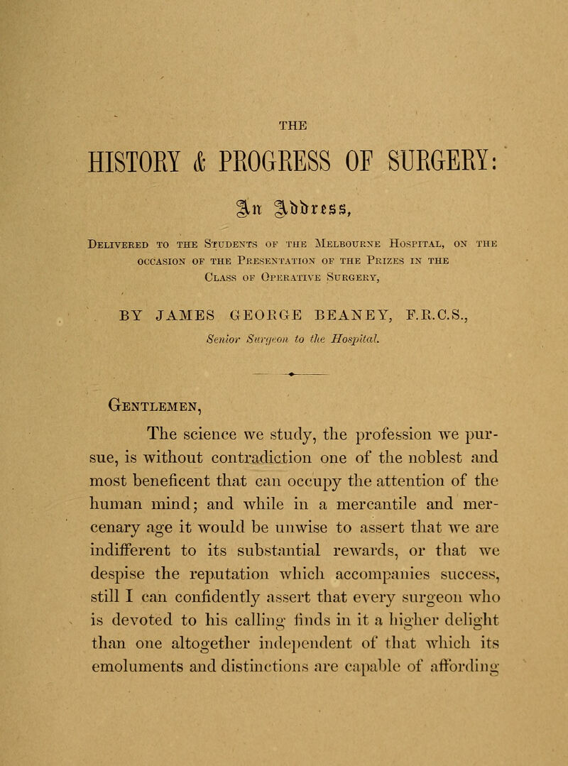 HISTORY & PROGRESS OF SURGERY: Delivered to the Students of the Melbourne Hospital, on the occasion of the presentation of the prizes in the Class of Operative Surgery, BY JAMES GEORGE BEANEY, F.R.C.S., Senior Surgeon to the Hospital. Gentlemen, The science we study, the profession we pur- sue, is without contradiction one of the noblest and most beneficent that can occupy the attention of the human mind; and while in a mercantile and mer- cenary age it would be unwise to assert that we are indifferent to its substantial rewards, or that we despise the reputation which accompanies success, still I can confidently assert that every surgeon who is devoted to his calling finds in it a higher delight than one altogether independent of that which its emoluments and distinctions are capable of affording