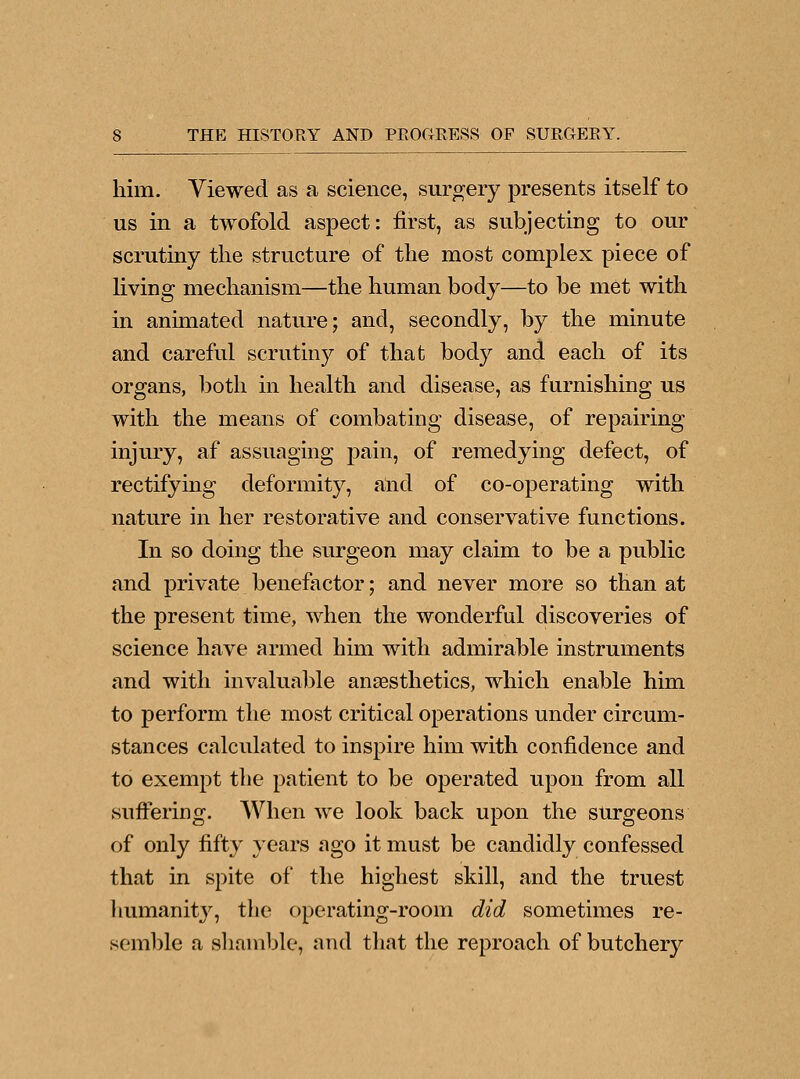 him. Viewed as a science, surgery presents itself to us in a twofold aspect: first, as subjecting to our scrutiny the structure of the most complex piece of living mechanism—the human body—to be met with in animated nature; and, secondly, by the minute and careful scrutiny of that body and each of its organs, both in health and disease, as furnishing us with the means of combating disease, of repairing injury, af assuaging pain, of remedying defect, of rectifying deformity, and of co-operating with nature in her restorative and conservative functions. In so doing the surgeon may claim to be a public and private benefactor; and never more so than at the present time, when the wonderful discoveries of science have armed him with admirable instruments and with invaluable anaesthetics, which enable him to perform the most critical operations under circum- stances calculated to inspire him with confidence and to exempt the patient to be operated upon from all suffering. When we look back upon the surgeons of only fifty years ago it must be candidly confessed that in spite of the highest skill, and the truest humanity, the operating-room did sometimes re- semble a shamble, and that the reproach of butchery
