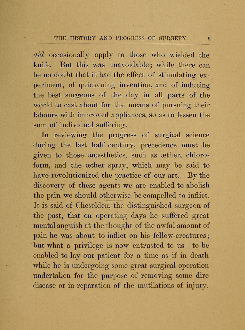 did occasionally apply to those who wielded the knife. But this was unavoidable; while there can be no doubt that it had the effect of stimulating ex- periment, of quickening invention, and of inducing the best surgeons of the day in all parts of the world to cast about for the means of pursuing their labours with improved appliances, so as to lessen the sum of individual suffering. In reviewing the progress of surgical science during the last half century, precedence must be given to those anaesthetics, such as aether, chloro- form, and the aether spray, which may be said to have revolutionized the practice of our art. By the discovery of these agents we are enabled to abolish the pain we should otherwise be compelled to inflict. It is said of Cheselden, the distinguished surgeon of the j)ast, that on operating days he suffered great mental anguish at the thought of the awful amount of pain he was about to inflict on his fellow-creatures; but what a privilege is now entrusted to us—to be enabled to lay our patient for a time as if in death while he is undergoing some great surgical operation undertaken for the purpose of removing some dire disease or in reparation of the mutilations of injury.