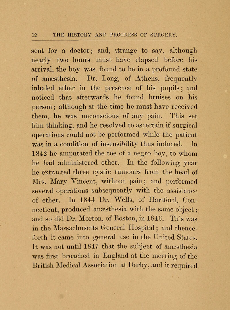 sent for a doctor; and, strange to say, although nearly two hours must have elapsed before his arrival, the boy was found to be in a profound state of anaesthesia. Dr. Long, of Athens, frequently inhaled ether in the presence of his pupils; and noticed that afterwards he found bruises on his person; although at the time he must have received them, he was unconscious of any pain. This set him thinking, and he resolved to ascertain if surgical operations could not be performed while the patient was in a condition of insensibility thus induced. In 1842 he amputated the toe of a negro boy, to whom he had administered ether. In the following year he extracted three cystic tumours from the head of Mrs. Mary Vincent, without pain; and performed several operations subsequently with the assistance of ether. In 1844 Dr. Wells, of Hartford, Con- necticut, produced anaesthesia with the same object; and so did Dr. Morton, of Boston, in 1846. This was in the Massachusetts General Hospital; and thence- forth it came into general use in the United States. It was not until 1847 that the subject of anaesthesia was first broached in England at the meeting of the British Medical Association at Derby, and it required