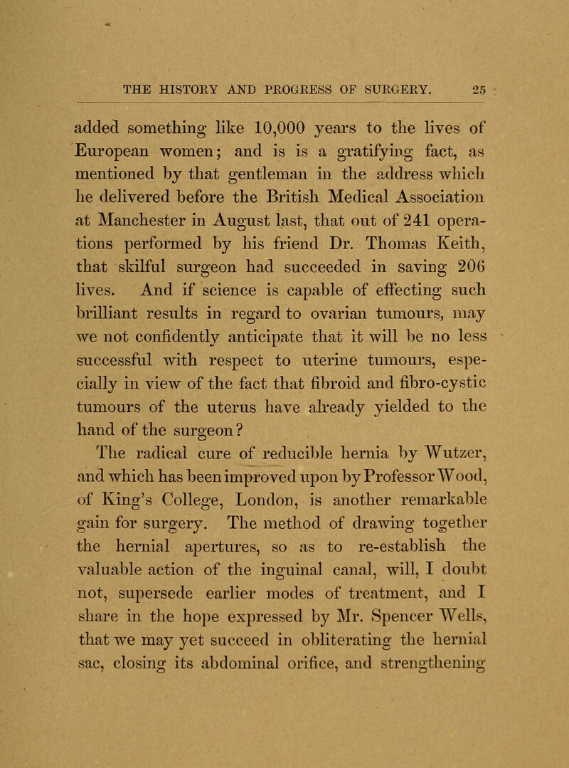 added something like 10,000 years to the lives of European women; and is is a gratifying fact, as mentioned by that gentleman in the address which he delivered before the British Medical Association at Manchester in August last, that out of 241 opera- tions performed by his friend Dr. Thomas Keith, that skilful surgeon had succeeded in saving 206 lives. And if science is capable of effecting such brilliant results in regard to ovarian tumours, may we not confidently anticipate that it will be no less successful with respect to uterine tumours, espe- cially in view of the fact that fibroid and fibro-cystic tumours of the uterus have already yielded to the hand of the surgeon? The radical cure of reducible hernia by Wutzer, and which has been improved upon by Professor Wood, of King's College, London, is another remarkable gain for surgery. The method of drawing together the hernial apertures, so as to re-establish the valuable action of the inguinal canal, will, I doubt not, supersede earlier modes of treatment, and I share in the hope expressed by Mr. Spencer Wells, that we may yet succeed in obliterating the hernial sac, closing its abdominal orifice, and strengthening