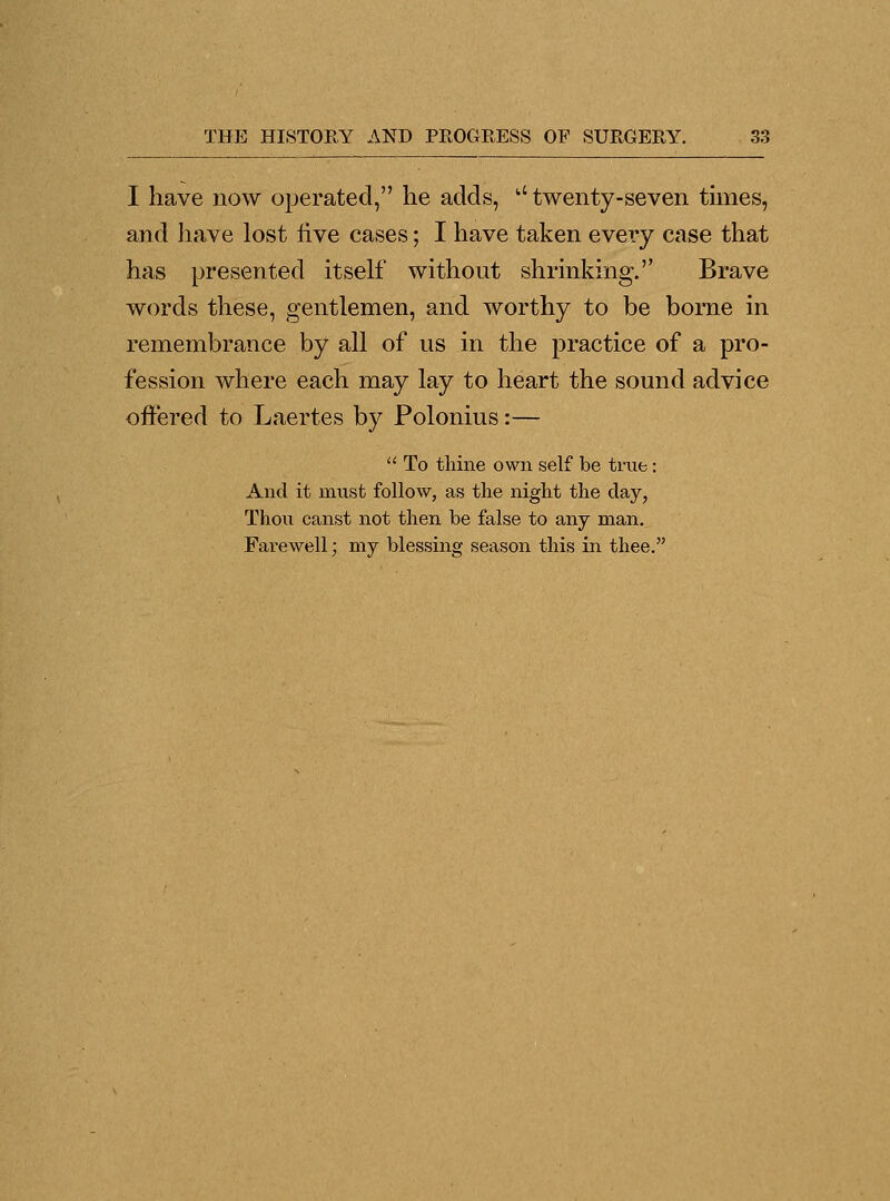 I have now operated, he adds, a twenty-seven times, and have lost live cases; I have taken every case that has presented itself without shrinking. Brave words these, gentlemen, and worthy to be borne in remembrance by all of us in the practice of a pro- fession where each may lay to heart the sound advice offered to Laertes by Polonius:—  To thine own self be true: And it must follow, as the night the clay, Thou canst not then be false to any man. Farewell; my blessing season this in thee.