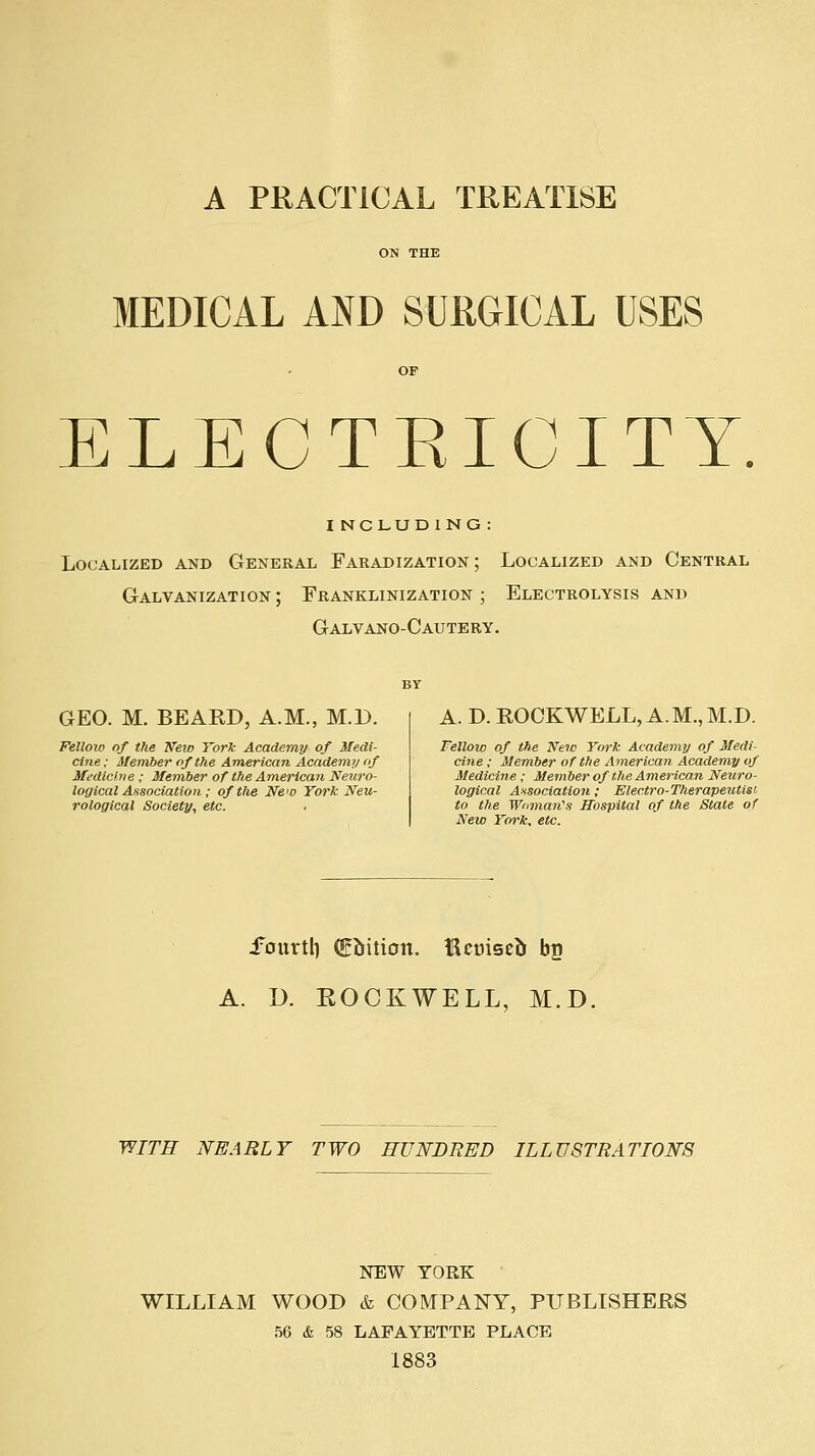 A PRACTICAL TREATISE MEDICAL AND SURGICAL USES ELECTEICITY. including : Localized and General Faradization; Localized and Central Galvanization ; Franklinization ; Electrolysis and Galvano-Cautery. GEO. M. BEARD, A.M., M.D. Felloio of the 'K'eio Yorl- Academy of Medi- cine; Member of the American Academy <f Medicine ; Member of the American Neuro- logical Association; of the New York Neu- rological Society, etc. A. D. ROCKWELL, A.M., M.D. Felloio of the New York Academy of Medi- cine ; Member of the American Academy of Medicine ; Member of tlie American Neuro- logical Ansociation; Electro-Therapeutisi to the Woman's Hospital of the State of New York, etc. i'ourtl) (gJrition. Hctjiseb bg A. D. EOCKWELL, M.D. WITH NEARLY TWO HUNDRED ILLUSTRATIONS NEW YORK WILLIAM WOOD & COMPANY, PUBLISHERS 56 & 58 LAFAYETTE PLACE 1883