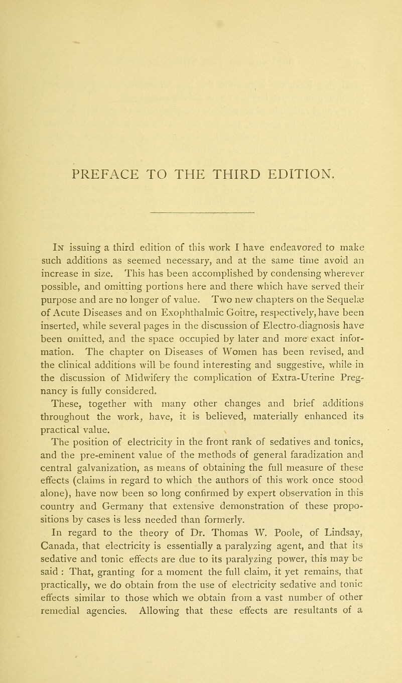 In issuing a third edition of this work I have endeavored to make such additions as seemed necessary, and at the same time avoid an increase in size. This has been accompHshed by condensing wherever possible, and omitting portions here and there which have served their purpose and are no longer of value. Two new chapters on the Sequelae of Acute Diseases and on Exophthalmic Goitre, respectively, have been inserted, while several pages in the discussion of Electro-diagnosis have been omitted, and the space occupied by later and more exact infor- mation. The chapter on Diseases of Women has been revised, and the clinical additions Avill be found interesting and suggestive, while in the discussion of Midwifery the complication of Extra-Uterine Preg- nancy is fully considered. These, together with many other changes and brief additions throughout the work^ have, it is believed, materially enhanced its practical value. The position of electricity in the front rank of sedatives and tonics, and the pre-eminent value of the methods of general faradization and central galvanization, as means of obtaining the full measure of these effects (claims in regard to which the authors of this work once stood alone), have now been so long confirmed by expert observation in this country and Germany that extensive demonstration of these propo- sitions by cases is less needed than formerly. In regard to the theory of Dr. Thomas W. Poole, of Lindsay, Canada, that electricity is essentially a paralyzing agent, and that its sedative and tonic effects are due to its paralyzing power, this may be said : That, granting for a moment the full claim, it yet remains, that practically, we do obtain from the use of electricity sedative and tonic effects similar to those which we obtain from a vast number of other remedial agencies. Allowing that these effects are resultants of a