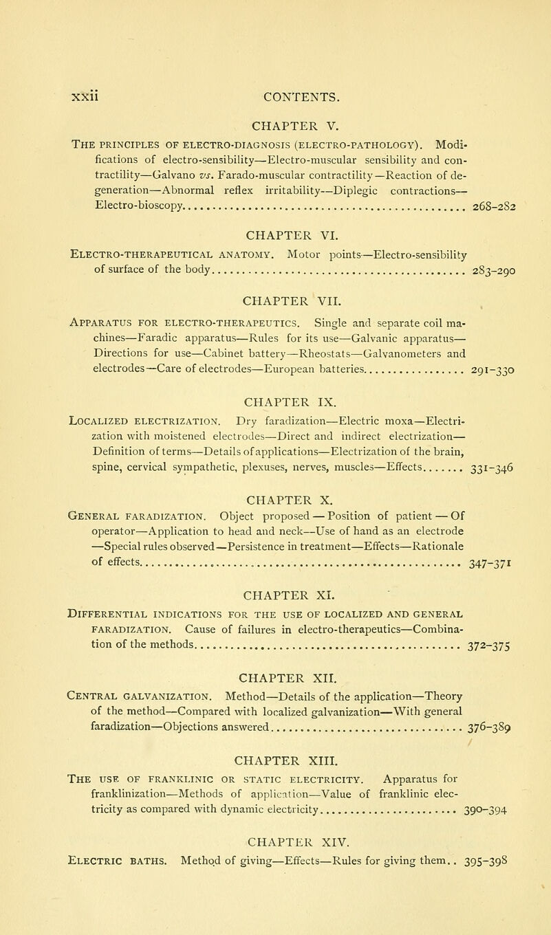 CHAPTER V. The principles of electro-diagnosis (electro-pathology). Modi- fications of electro-sensibility—Electro-muscular sensibility and con- tractility—Galvano vs. Farado-muscular contractility—Reaction of de- generation—Abnormal reflex irritability—Diplegic contractions— Electro-bioscopy 268-2S2 CHAPTER VI. Electro-therapeutical anatomy. Motor points—Electro-sensibility of surface of the body 283-290 CHAPTER VII. Apparatus for electro-therapeutics. Single and separate coil ma- chines—Faradic apparatus—Rules for its use—Galvanic apparatus— Directions for use—Cabinet battery—Rheostats—Galvanometers and electrodes—Care of electrodes—European batteries 291-330 CHAPTER IX. Localized electrization. Dry faradization—Electric moxa—Electri- zation with moistened electrodes—Direct and indirect electrization— Definition of terms—Details of applications—Electrization of the brain, spine, cervical sympathetic, plexuses, nerves, muscles—Effects 33i~346 CHAPTER X. General faradization. Object proposed — Position of patient — Of operator—Application to head and neck—Use of hand as an electrode —Special rules observed—Persistence in treatment—Effects—Rationale of effects 347-371 CHAPTER XI. Differential indications for the use of localized and general FARADIZATION. Cause of failures in electro-therapeutics—Combina- tion of the methods 372-375 CHAPTER XII. Central galvanization. Method—Details of the application—Theory of the method—Compared with localized galvanization—With general faradization—Objections answered 376-389 CHAPTER XIII. The use of franklinic or static electricity. Apparatus for franklinization—Methods of application—Value of franklinic elec- tricity as compared with dynamic electricity 390-394 CHAPTER XIV. Electric baths. Method of giving—Effects—Rules for giving them,. 395-398