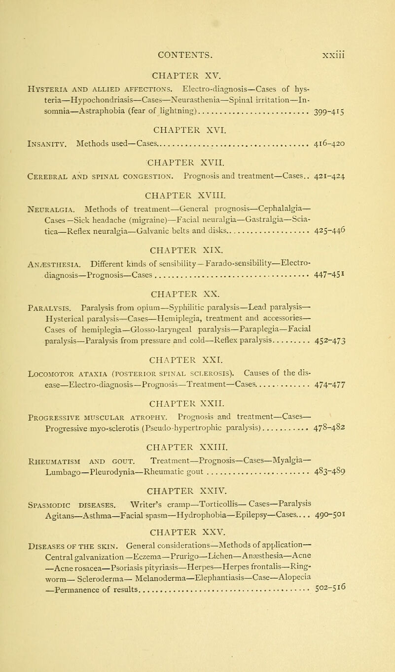 CHAPTER XV. Hysteria and allied affections. Electro-diagnosis—Cases of hys- teria—Hypochondriasis—Cases—Neurasthenia—Spinal irritation—In- somnia—Astraphobia (fear of lightning) 399-415 CHAPTER XVI. Insanity. Methods used—Cases 416-420 CHAPTER XVII. Cerebral and spinal congestion. Prognosis and treatment—Cases.. 421-424 CHAPTER XVIII. Neuralgia. Methods of treatment—General prognosis—Cephalalgia— Cases —Sick headache (migraine)—Facial neuralgia—Gastralgia—Scia- tica—Reflex neuralgia—Galvanic belts and disks 425-446 CHAPTER XIX. An.^sthesia. Different kinds of sensibility —Farado-sensibility—Electro- diagnosis—Prognosis—Cases 447~45 ^ CHAPTER XX. Paralysis. Paralysis from opium—Syphilitic paralysis—Lead paralysis— Hysterical paralysis—Cases—Hemiplegia, treatment and accessories— Cases of hemiplegia—Glosso-laryngeal paralysis—Paraplegia—Facial paralysis—Paralysis from pressure and cold—Reflex paralysis 452-473 CHAPTER XXI. Locomotor ataxia (posterior spinal sclerosis). Causes of the dis- ease—Electro-diagnosis—Prognosis—Treatment—Cases. 474-477 CHAPTER XXII. Progressive muscular atrophy. Prognosis and treatment—Cases— Progressive myo-sclerotis (Pseudo-hypertrophic paralysis) 478-482 CHAPTER XXin. Rheumatism and gout. Treatment—Prognosis—Cases—Myalgia— Lumbago—Pleurodynia—Rheumatic gout 4^3~4^9 CHAPTER XXIV. Spasmodic diseases. Writer's cramp—Torticollis—Cases—Paralysis Agitans—Asthma—Facial spasm—Hydrophobia—Epilepsy—Cases 490-501 CHAPTER XXV. Diseases of the skin. General considerations—Methods of application—■ Central galvanization —Eczema—Prurigo—Lichen—Anjesthesia—Acne —Acne rosacea—Psoriasis pityriasis—Herpes—Herpes frontalis—Ring- worm— Scleroderma— Melanoderma—Elephantiasis—Case—Alopecia —Permanence of results 502-510