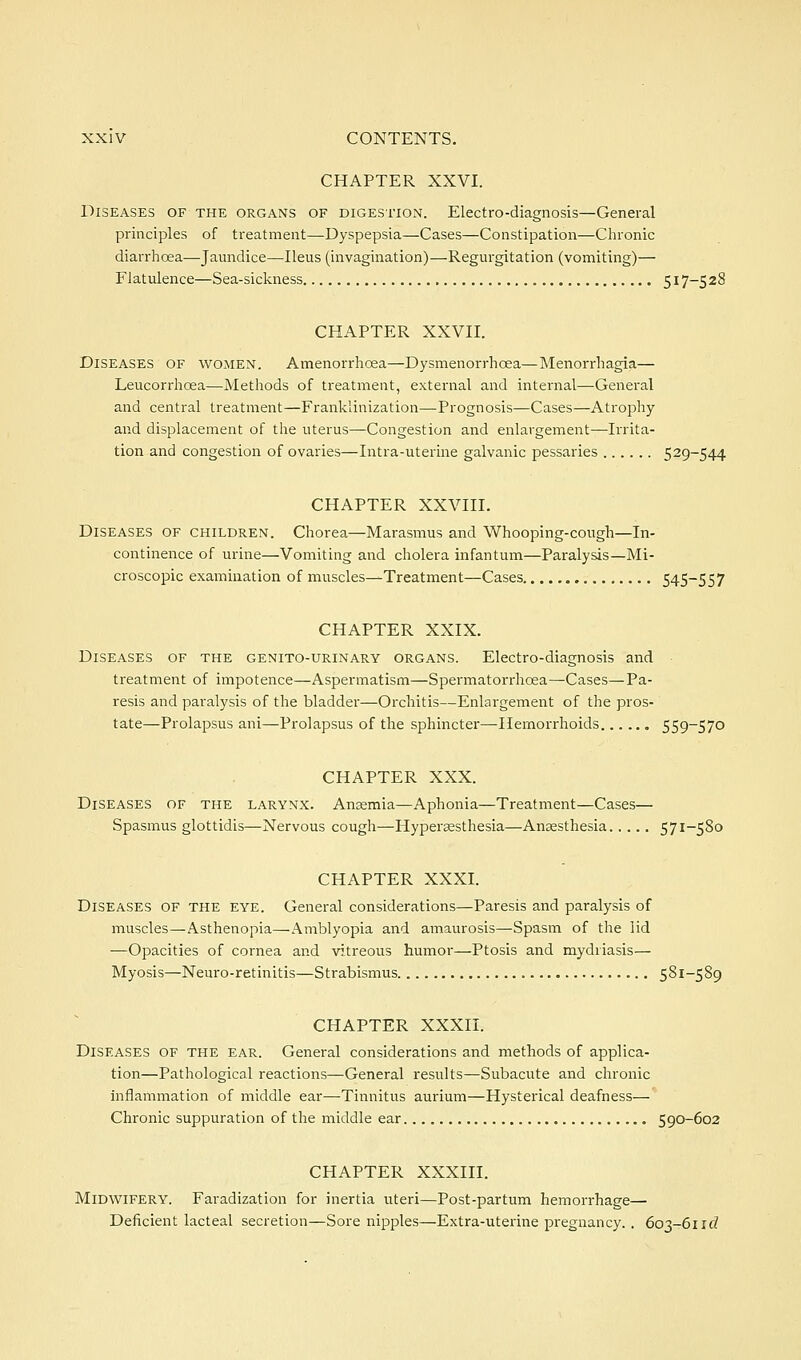 CHAPTER XXVI. Diseases of the organs of digestion. Electro-diagnosis—General principles of treatment—-Dyspepsia—Cases—Constipation—Chronic diarrhoea—Jaundice—Ileus (invagination)—Regurgitation (vomiting)— Flatulence—Sea-sickness 517-528 CHAPTER XXVII. Diseases of women. Amenorrhoea—Dysmenorrhoea—Menorrhagia— Leucorrhoea—Methods of treatment, external and internal—General and central treatment—Franklinization—Prognosis—Cases—Atrophy and displacement of the uterus—Congestion and enlargement—Irrita- tion and congestion of ovaries—Intra-uterine galvanic pessaries 529-544 CHAPTER XXVIII. Diseases of children. Chorea—Marasmus and Whooping-cough—In- continence of urine—Vomiting and cholera infantum—Paralysis—Mi- croscopic examination of muscles^Treatment—Cases 545-557 CHAPTER XXIX. Diseases of the genito-urinary organs. Electro-diagnosis and treatment of impotence—Aspermatism—Spermatorrhoea—Cases—Pa- resis and paralysis of the bladder—Oi'chitis—Enlargement of the pros- tate—Prolapsus ani—Prolapsus of the sphincter—-Hemorrhoids 559-570 CHAPTER XXX. Diseases of the larynx. Ansemia—Aphonia—Treatment—Cases— Spasmus glottidis—Nervous cough—Hyperesthesia—Anaesthesia 571-580 CHAPTER XXXI. Diseases of the eye. General considerations—Paresis and paralysis of muscles—Asthenopia—Amblyopia and amaurosis—Spasm of the lid —Opacities of cornea and vitreous humor—Ptosis and mydriasis— Myosis—Neuro-retinitis—Strabismus 581-589 CHAPTER XXXII. Diseases of the ear. General considerations and methods of applica- tion—Pathological reactions—General results—Subacute and chronic inflammation of middle ear—Tinnitus aurium—Hysterical deafness— Chronic suppuration of the middle ear 590-602 CHAPTER XXXIII. Midwifery. Faradization for inertia uteri—Post-partum hemorrhage— Deficient lacteal secretion—Sore nipples—Extra-uterine pregnancy. . 603-611(?