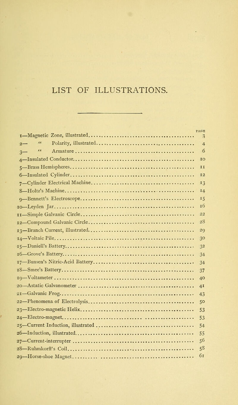 LIST OF ILLUSTRATIONS. PACE I—Magnetic Zone, illustrated 3 2—  Polarity, illustrated 4 3—  Armature 6 4—Insulated Conductor 10 5—Brass Hemispheres 11 6—Insulated Cylinder 12 7—Cylinder Electrical Machine 13 8—Holtz's Machine 14 9—Bennett's Electroscope 15 10—Leyden Jar 16 11—Simple Galvanic Circle , 22 12—Compound Galvanic Circle 28 13—Branch Current, illustrated 29 14—Voltaic Pile 30 15—Daniell's Battery 32 16—Grove's Battery 34 17—Bunsen's Nitric-Acid Battery 34 18—Smee's Battery 37 19—Voltameter 40 20—Astatic Galvanometer 41 21—Galvanic Frog 43 22—Phenomena of Electrolysis 50 23—Electro-magnetic Helix 53 24—Electro-magnet 53 25—Current Induction, illustrated ,.., 54 26—Induction, illustrated 55 27—Current-interrupter • 5^ 28—Ruhmkorft' s Coil 58 29—Horse-shoe Magnet 6r