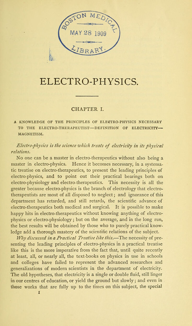 CHAPTER I. A KNOWLEDGE OF THE PRINCIPLES OF ELEeXRO-PHYSICS NECESSARY TO THE ELECTRO-THERAPEUTIST—DEFINITION OF ELECTRICITY— MAGNETISM. Electro-physics is the science which treats of electricity in its physical relations. No one can be a master in electro-therapeutics without also being a master in electro-physics. Hence it becomes necessary, in a systema- tic treatise on electro-therapeutics, to present the leading principles of electro-physics, and to point out their practical bearings both on electro-physiology and electro-therapeutics. This necessity is all the greater because electro-physics is the branch of electrology that electro- therapeutists are most of all disposed to neglect; and ignorance of this department has retarded, and still retards, the scientific advance of electro-therapeutics both medical and.surgical. It is possible to make happy hits in electro-therapeutics without knowing anything of electro- physics or electro-physiology; but on the average, and in the long run, the best results will be obtained by those who to purely practical know- ledge add a thorough mastery of the scientific relations of the subject. Wliy discussed in a Practical Treatise like this.—The necessity of pre- senting the leading principles of electro-physics in a practical treatise like this is the more imperative from the fact that, until quite recently at least, all, or nearly all, the text-books on physics in use in schools and colleges have failed to represent the advanced researches and generalizations of modern scientists in the department of electricity. The old hypotheses, that electricity is a single or double fluid, still Hnger in our centres of education, or yield the ground but slowly; and even in those works that are fully up to the times on this subject, the special