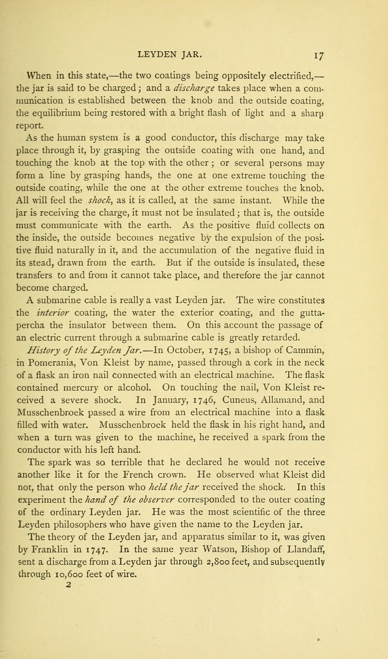 When in this state,—the two coatings being oppositely electrified,— the jar is said to be charged; and a discharge takes place when a com- niunication is established between the knob and the outside coating, the equilibrium being restored with a bright flash of light and a sharp report. As the human system is a good conductor, this discharge may take place through it, by grasping the outside coating with one hand, and touching the knob at the top with the other ; or several persons may form a line by grasping hands, the one at one extreme touching the outside coating, while the one at the other extreme touches the knob. All \\all feel the shocks as it is called, at the same instant. While the jar is receiving the charge, it must not be insulated; that is, the outside must communicate with the earth. As the positive fluid collects on the inside, the outside becomes negative by the expulsion of the posi- tive fluid naturally in it, and the accumulation of the negative fluid in its stead, drawn from the earth. But if the outside is insulated, these transfers to and from it cannot take place, and therefore the jar cannot become charged. A submarine cable is really a vast Leyden jar. The wire constitutes the interior coating, the water the exterior coating, and the gutta- percha the insulator between them. On this account the passage of an electric current through a submarine cable is greatly retarded. History of the Leyden Jar.—In October, 1745, a bishop of Cammin, in Pomerania, Von Kleist by name, passed through a cork in the neck of a flask an iron nail Connected with an electrical machine. The flask contained mercury or alcohol. On touching the nail, Von Kleist re- ceived a severe shock. In January, 1746, Cuneus, Allamand, and Musschenbroek passed a wire from an electrical machine into a flask filled with water. Musschenbroek held the flask in his right hand, and when a turn was given to the machine, he received a spark from the conductor with his left hand. The spark was so terrible that he declared he would not receive another like it for the French crown. He observed what Kleist did not, that only the person who held the jar received the shock. In this experiment the hand of the observer corresponded to the outer coating of the ordinary Leyden jar. He was the most scientific of the three Leyden philosophers who have given the name to the Leyden jar. The theory of the Leyden jar, and apparatus similar to it, was given by Franklin in 1747. In the same year Watson, Bishop of Llandaff, sent a discharge from a Leyden jar through 2,800 feet, and subsequently through 10,600 feet of wire. 2
