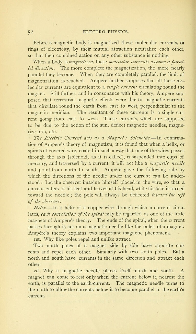 Before a magnetic body is magnetized these molecular currents, oi rings of electricity, by their mutual attraction neutralize each other, so that their combined action on any other substance is nothing. When a body is magnetized, these molecular airrents assume a paral- lel direction. The more complete the magnetization, the more nearly parallel they become. When they are completely parallel, the limit of magnetization is reached. Ampere further supposes that all these vl\c>' lecular currents are equivalent to a single current circulating round the magnet. Still further, and in consonance with his theory, Ampere sup- posed that terrestrial magnetic effects were due to magnetic currents that circulate round the earth from east to west, perpendicular to the magnetic meridian. The resultant of these currents is a single cur- rent going from east to west. These currents, which are supposed to be due to the action of the sun, deflect magnetic needles, magne- tize iron, etc. The Electric Current acts as a Magnet: Solenoids.—In confirma- tion of Ampere's theory of magnetism, it is found that when a helix, or spirals of covered wire, coated in such a way that one of the wires passes through the axis (solenoid, as it is called), is suspended into cups of mercury, and traversed by a current, it will act like a magnetic needle and point from north to south. Ampere gave the following rule by which the directions of the needle under the current can be under- stood : Let the observer imagine himself placed in the wire, so that a current enters at his feet and leaves at his head, while his face is turned toward the needle; the pole will always be deflected toward the left of the observer. Helix.—In a helix of a copper wire through which a current circu- lates, each convolutio7i of the spiral xm.y be regarded as one of the little magnets of Ampere's theory. The ends of the spiral, when the current passes through it, act on a magnetic needle like the poles of a magnet. Ampere's theory explains two important magnetic phenomena. I St. Why like poles repel and unlike attract. Two north poles of a magnet side by side have opposite cur- rents and repel each other. Similarly with two south poles. But a north and south have currents in the same direction and attract each other. 2d. Why a magnetic needle places itself north and south. A magnet can come to rest only when the current below it, nearest the earth, is parallel to the earth-current. The magnetic needle turns to the north to allow the currents below it to become parallel to the earth's current.