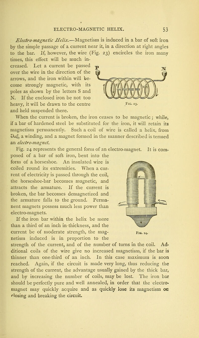 Fig. 23. Electro-magnetic Helix.—Magnetism is induced in a bar of soft iron by the simple passage of a current near it, in a direction at right angles to the bar. If, however, the wire (Fig. 23) encircles the iron many times, this effect will be much in- creased. Let a current be passed over the wire in the direction of the arrows, and the iron within will be- come strongly magnetic, with its poles as shown by the letters S and N. If the enclosed iron be not too heavy, it will be drawn to the centre and held suspended there. When the current is broken, the iron ceases to be magnetic; while, if a bar of hardened steel be substituted for the iron, it will retain its magnetism permanently. Such a coil of wire is called a helix, from tXtf, a winding, and a magnet formed in the manner described is termed an electro-??iagnet. Fig. 24 represents the general form of an electro-magnet. It is com- posed of a bar of soft iron, bent into the form of a horseshoe. An insulated wire is coiled round its extremities. When a cur- rent of electricity is passed through the coil, the horseshoe-bar becomes magnetic, and attracts the armature. If the current is broken, the bar becomes demagnetized and the armature falls to the ground. Perma- nent magnets possess much less power than electro-magnets. If the iron bar within the helix be more than a third of an inch in thickness, and the current be of moderate strength, the mag- netism induced is in proportion to the strength of the current, and of the number of turns in the coil. Ad- ditional coils of the wire give no increased magnetism, if the bar is thinner than one-third of an inch. In this case maximum is soon reached. Again, if the circuit is made very long, thus reducing the strength of the current, the advantage usually gained by the thick bar, and by increasing the number of coils, may be lost. The iron bar should be perfectly pure and well annealed, in order that the electro- magnet may quickly acquire and as quickly lose its magnetism on Hosing and breaking the circuit.