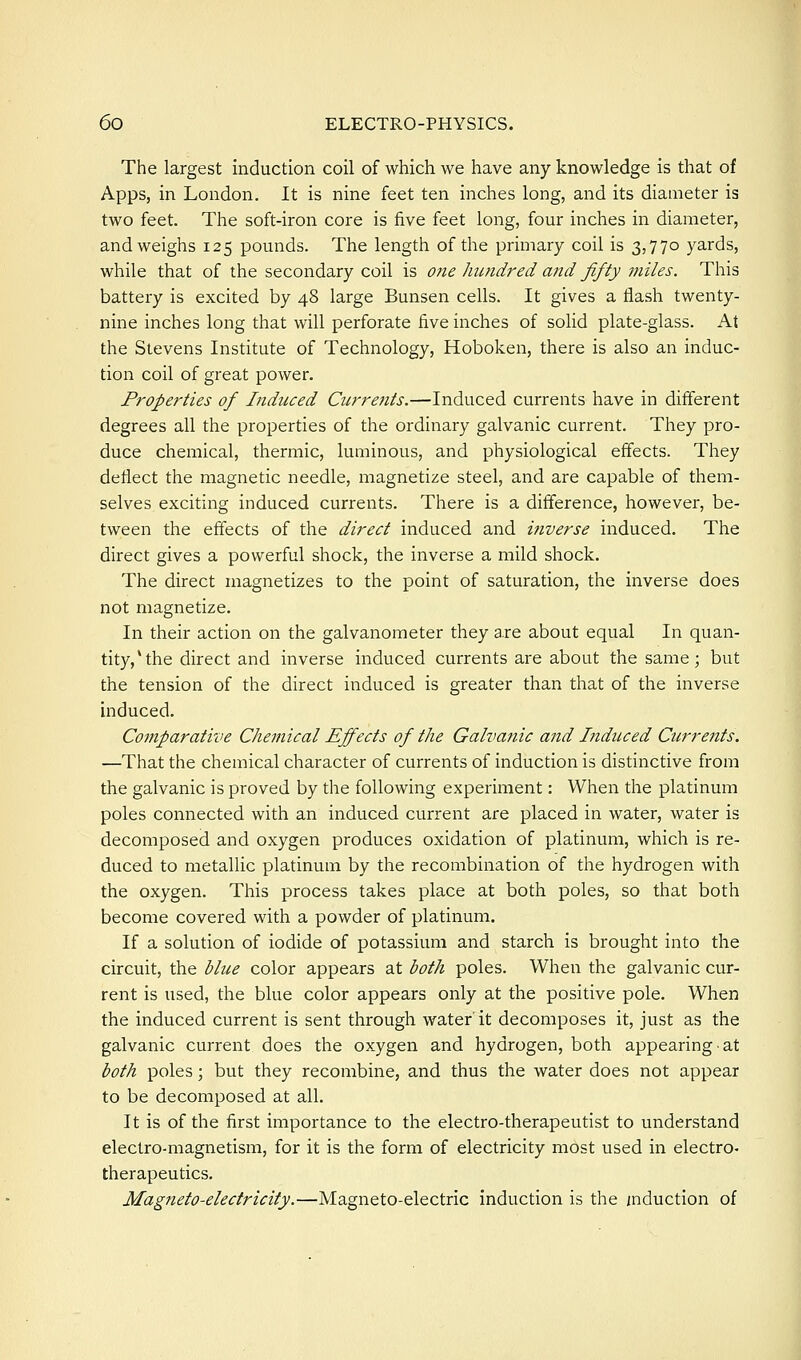 The largest induction coil of which we have any knowledge is that of Apps, in London. It is nine feet ten inches long, and its diameter is two feet. The soft-iron core is five feet long, four inches in diameter, and weighs 125 pounds. The length of the primary coil is 3,770 yards, while that of the secondary coil is one hundred and fifty miles. This battery is excited by 48 large Bunsen cells. It gives a flash twenty- nine inches long that will perforate five inches of solid plate-glass. At the Stevens Institute of Technology, Hoboken, there is also an induc- tion coil of great power. Properties of Liduced Currents.—Induced currents have in different degrees all the properties of the ordinary galvanic current. They pro- duce chemical, thermic, luminous, and physiological effects. They deflect the magnetic needle, magnetize steel, and are capable of them- selves exciting induced currents. There is a difference, however, be- tween the effects of the direct induced and i?iverse induced. The direct gives a powerful shock, the inverse a mild shock. The direct magnetizes to the point of saturation, the inverse does not magnetize. In their action on the galvanometer they are about equal In quan- tity,* the direct and inverse induced currents are about the same; but the tension of the direct induced is greater than that of the inverse induced. Comparative Chemical Effects of the Galvanic and Liduced Currents. —That the chemical character of currents of induction is distinctive from the galvanic is proved by the following experiment: When the platinum poles connected with an induced current are placed in water, water is decomposed and oxygen produces oxidation of platinum, which is re- duced to metallic platinum by the recombination of the hydrogen with the oxygen. This process takes place at both poles, so that both become covered with a powder of platinum. If a solution of iodide of potassium and starch is brought into the circuit, the blue color appears at both poles. When the galvanic cur- rent is used, the blue color appears only at the positive pole. When the induced current is sent through water it decomposes it, just as the galvanic current does the oxygen and hydrogen, both appearing at both poles; but they recombine, and thus the water does not appear to be decomposed at all. It is of the first importance to the electro-therapeutist to understand electro-magnetism, for it is the form of electricity most used in electro- therapeutics. MagJieto-electricity.—Magneto-electric induction is the induction of