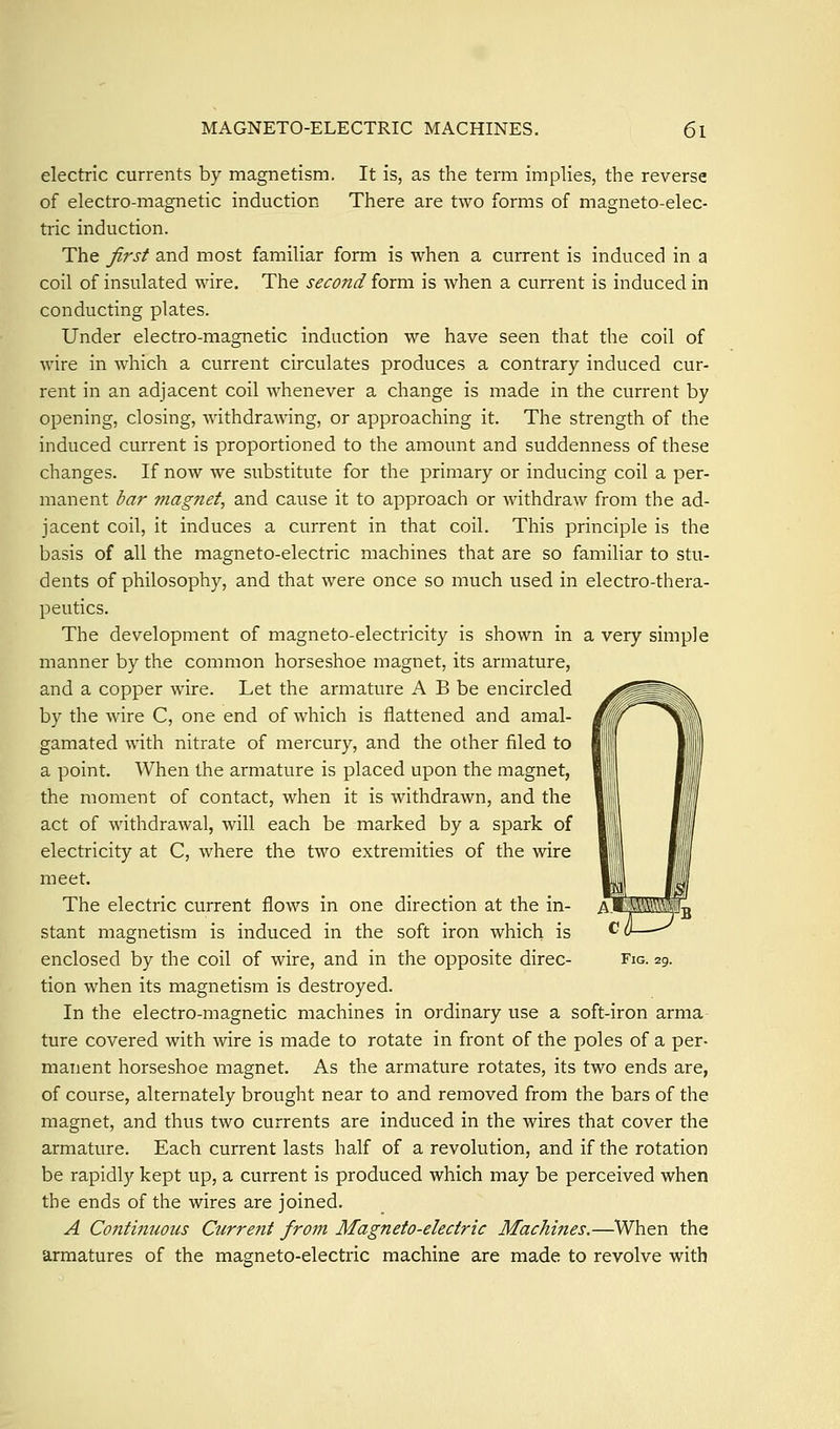 electric currents by magnetism. It is, as the term implies, the reverse of electro-magnetic induction There are two forms of magneto-elec- tric induction. The first and most familiar form is when a current is induced in a coil of insulated wire. The second form is Avhen a current is induced in conducting plates. Under electro-magnetic induction we have seen that the coil of wire in which a current circulates produces a contrary induced cur- rent in an adjacent coil whenever a change is made in the current by opening, closing, withdrawing, or approaching it. The strength of the induced current is proportioned to the amount and suddenness of these changes. If now we substitute for the primary or inducing coil a per- manent bar mag?iet, and cause it to approach or withdraw from the ad- jacent coil, it induces a current in that coil. This principle is the basis of all the magneto-electric machines that are so familiar to stu- dents of philosophy, and that were once so much used in electro-thera- peutics. The development of magneto-electricity is shown in a very simple manner by the common horseshoe magnet, its armature, and a copper wire. Let the armature A B be encircled by the wire C, one end of which is flattened and amal- gamated with nitrate of mercury, and the other filed to a point. When the armature is placed upon the magnet, the moment of contact, when it is withdrawn, and the act of withdrawal, will each be marked by a spark of electricity at C, where the two extremities of the wire meet. The electric current flows in one direction at the in- stant magnetism is induced in the soft iron which is enclosed by the coil of wire, and in the opposite direc- tion when its magnetism is destroyed. In the electro-magnetic machines in ordinary use a soft-iron arma- ture covered with wire is made to rotate in front of the poles of a per- manent horseshoe magnet. As the armature rotates, its two ends are, of course, alternately brought near to and removed from the bars of the magnet, and thus two currents are induced in the wires that cover the armature. Each current lasts half of a revolution, and if the rotation be rapidly kept up, a current is produced which may be perceived when the ends of the wires are joined. A Continuous Curre^it from Magneto-electric Machines.—When the armatures of the magneto-electric machine are made to revolve with