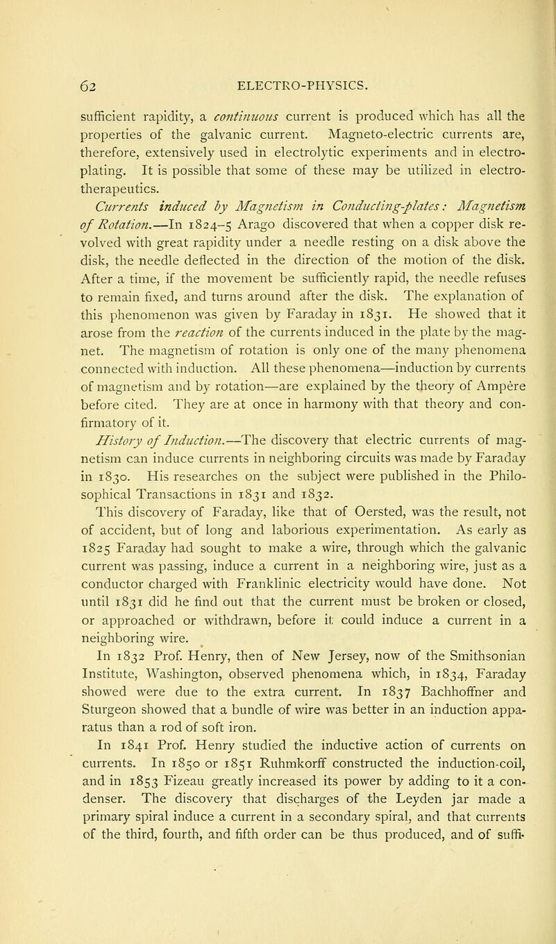 sufificient rapidity, a continuous current is produced which has all the properties of the galvanic current. Magneto-electric currents are, therefore, extensively used in electrolytic experiments and in electro- plating. It is possible that some of these may be utilized in electro- therapeutics. Currents induced by Magnetism in Conducting-plates: Magnetism of Rotation.—In 1824-5 Arago discovered that when a copper disk re- volved with great rapidity under a needle resting on a disk above the disk, the needle deflected in the direction of the motion of the disk. After a time, if the movement be sufficiently rapid, the needle refuses to remain fixed, and turns around after the disk. The explanation of this phenomenon was given by Faraday in 1831. He showed that it arose from the reaction of the currents induced in the plate by the mag- net. The magnetism of rotation is only one of the many phenomena connected with induction. All these phenomena—induction by currents of magnetism and by rotation—are explained by the theory of Ampere before cited. They are at once in harmony with that theory and con- firmatory of it. History of Induction.—The discovery that electric currents of mag- netism can induce currents in neighboring circuits was made by Faraday in 1830. His researches on the subject were published in the Philo- sophical Transactions in 1831 and 1832. This discovery of Faraday, like that of Oersted, was the result, not of accident, but of long and laborious experimentation. As early as 1825 Faraday had sought to make a wire, through which the galvanic current was passing, induce a current in a neighboring wire, just as a conductor charged with Franklinic electricity would have done. Not until 1831 did he find out that the current must be broken or closed, or approached or withdrawn, before it could induce a current in a neighboring wire. In 1832 Prof. Henry, then of New Jersey, now of the Smithsonian Institute, Washington, observed phenomena which, in 1834, Faraday showed were due to the extra current. In 1837 Bachhofifner and Sturgeon showed that a bundle of wire was better in an induction appa- ratus than a rod of soft iron. In 1841 Prof. Henry studied the inductive action of currents on currents. In 1850 or 1851 Ruhmkorfif constructed the induction-coil, and in 1853 Fizeau greatly increased its power by adding to it a con- denser. The discovery that discharges of the Leyden jar made a primary spiral induce a current in a secondary spiral, and that currents of the third, fourth, and fifth order can be thus produced, and of suffi-