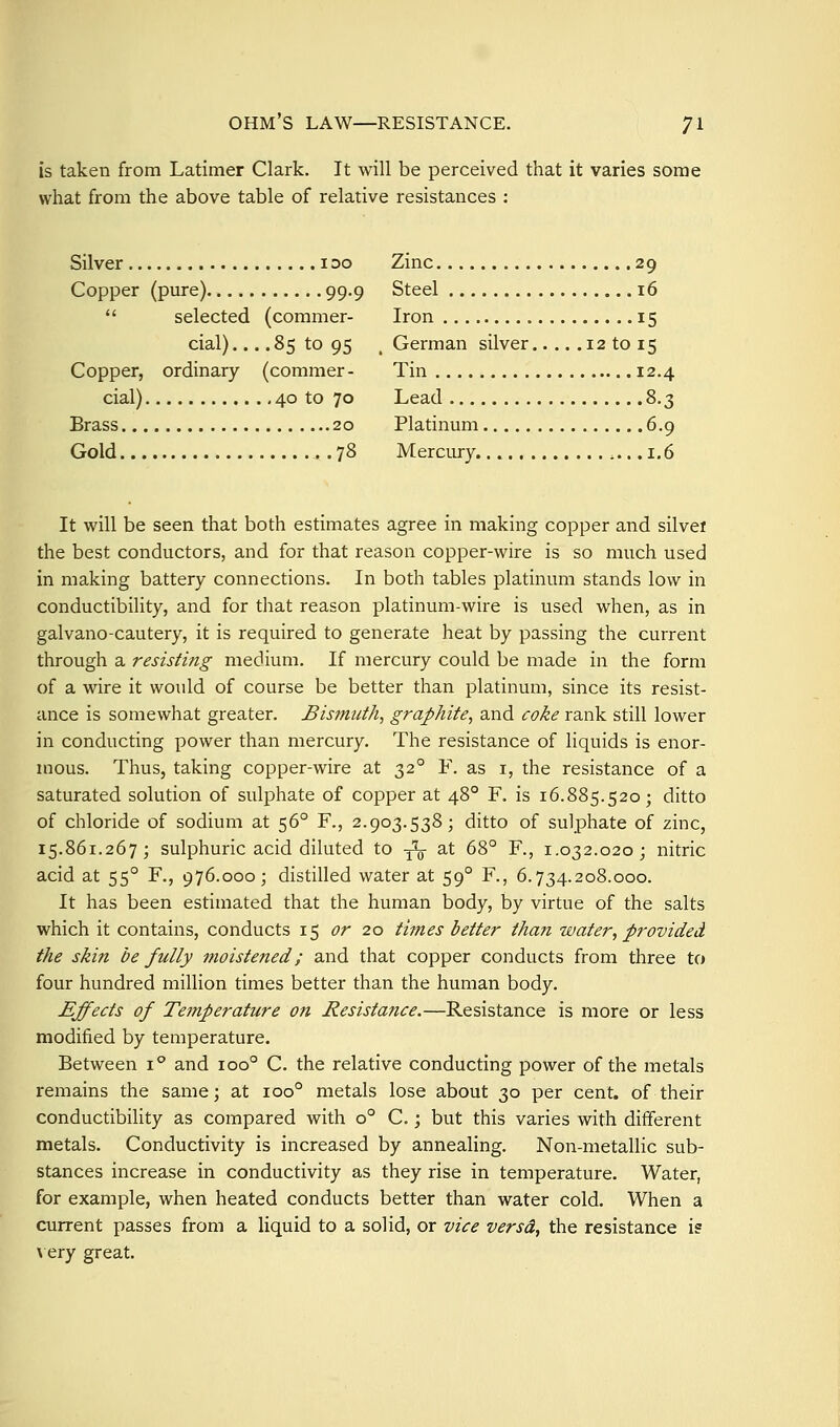 is taken from Latimer Clark. It will be perceived that it varies some what from the above table of relative resistances : Silver i oo Zinc 29 Copper (pure) 99.9 Steel 16  selected (commer- Iron 15 cial).... 85 to 95 ^ German silver 12 to 15 Copper, ordinary (commer- Tin 12.4 cial) 40 to 70 Lead 8.3 Brass 20 Platinum 6.9 Gold 78 Mercury 1.6 It will be seen that both estimates agree in making copper and silvei the best conductors, and for that reason copper-wire is so much used in making battery connections. In both tables platinum stands low in conductibility, and for that reason platinum-wire is used when, as in galvano-cautery, it is required to generate heat by passing the current through a resisting medium. If mercury could be made in the form of a wire it would of course be better than platinum, since its resist- ance is somewhat greater. Bismuth, graphite, and coke rank still lower in conducting power than mercury. The resistance of liquids is enor- mous. Thus, taking copper-wire at 32° F. as i, the resistance of a saturated solution of sulphate of copper at 48° F. is 16.885.520; ditto of chloride of sodium at 56° F., 2.903.538; ditto of sulphate of zinc, 15.861.267; sulphuric acid diluted to -^ at 68° F., 1.032.020; nitric acid at 55° F., 976.000; distilled water at 59° F., 6.734.208.000. It has been estimated that the human body, by virtue of the salts which it contains, conducts 15 or 20 times better than water, provided the skin be fully moistened; and that copper conducts from three to four hundred million times better than the human body. Effects of Temperature ott Resistance.—Resistance is more or less modified by temperature. Between i^ and 100° C. the relative conducting power of the metals remains the same; at 100° metals lose about 30 per cent, of their conductibility as compared with 0° C.; but this varies with different metals. Conductivity is increased by annealing. Non-metallic sub- stances increase in conductivity as they rise in temperature. Water, for example, when heated conducts better than water cold. When a current passes from a liquid to a solid, or vice versd, the resistance is \ ery great.