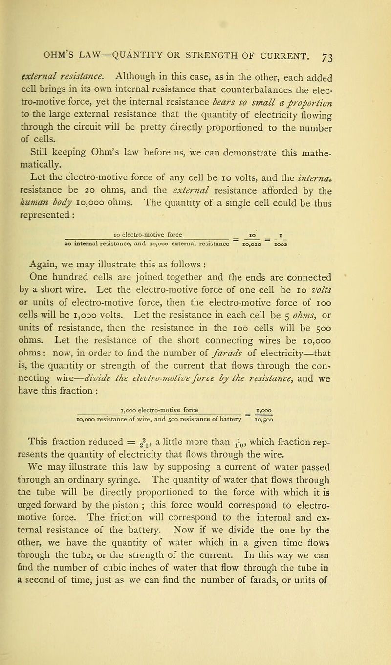 ohm's law—quantity or strength of current. 'Jl external resistance. Although in this case, as in the other, each added cell brings in its own internal resistance that counterbalances the elec- tro-motive force, yet the internal resistance bears so small a proportion to the large external resistance that the quantity of electricity flowing through the circuit will be pretty directly proportioned to the number of cells. Still keeping Ohm's law before us, we can demonstrate this mathe- matically. Let the electro-motive force of any cell be lo volts, and the interna^ resistance be 20 ohms, and the external resistance afforded by the human body 10,000 ohms. The quantity of a single cell could be thus represented: 10 electro-motive force lo i 30 internal resistance, and 10,000 external resistance 10,020 looa Again, we may illustrate this as follows : One hundred cells are joined together and the ends are connected by a short wire. Let the electro-motive force of one cell be lo volts ox units of electro-motive force, then the electro-motive force of loo cells will be i,ooo volts. Let the resistance in each cell be 5 ohms, or units of resistance, then the resistance in the 100 cells will be 500 ohms. Let the resistance of the short connecting wires be 10,000 ohms : now, in order to find the number of farads of electricity—that is, the quantity or strength of the current that flows through the con- necting wire—divide the electro-motive force by the resistatice, and we have this fraction : 1,000 electro-motive force i,ooo 10,000 resistance of wire, and 500 resistance of battery 10,500 This fraction reduced = -j^, a little more than y^ which fraction rep- resents the quantity of electricity that flows through the wire. We may illustrate this law by supposing a current of water passed through an ordinary syringe. The quantity of water that flows through the tube will be directly proportioned to the force with which it is urged forward by the piston ; this force would correspond to electro- motive force. The friction will correspond to the internal and ex- ternal resistance of the battery. Now if we divide the one by the other, we have the quantity of water which in a given time flows through the tube, or the strength of the current. In this way we can find the number of cubic inches of water that flow through the tube in a second of time, just as we can find the number of farads, or units of