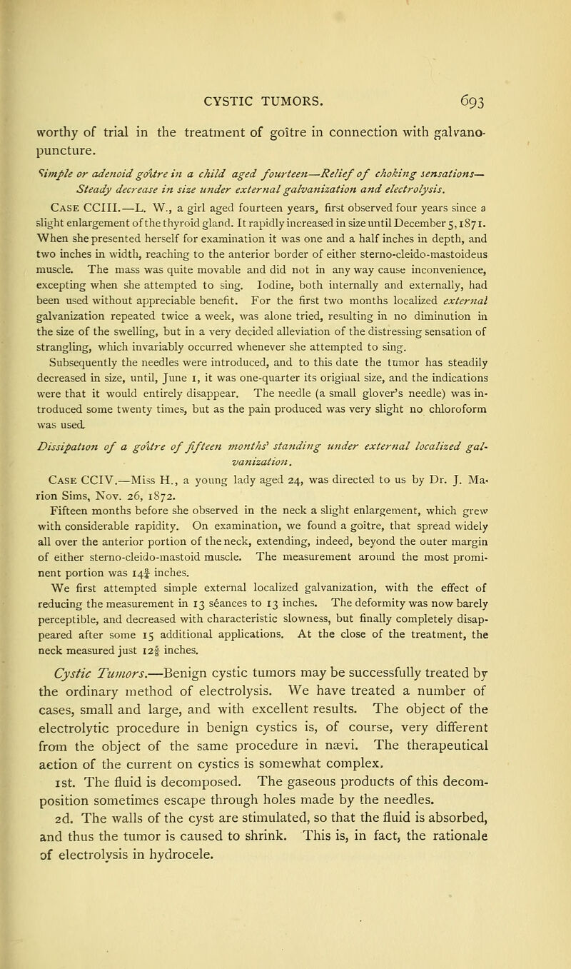 worthy of trial in the treatment of goitre in connection with galvano- puncture. Simple or adenoid goitre in a child aged fourteen—Relief of choking sensations— Steady decrease itt size under external galvanization and electrolysis. Case CCIII.—L. W., a girl aged fourteen years^ first observed four years since a slight enlargement of the thyroid gland. It rapidly increased in size until December 5,1871. When she presented herself for examination it was one and a half inches in depth, and two inches in width, reaching to the anterior border of either sterno-cleido-mastoideus muscle. The mass was quite movable and did not in any way cause inconvenience, excepting when she attempted to sing. Iodine, both internally and externally, had been used without appreciable benefit. For the first two months localized exter?ial galvanization repeated twice a week, was alone tried, resulting in no diminution in the size of the swelling, but in a very decided alleviation of the distressing sensation of strangling, which invariably occurred whenever she attempted to sing. Subsequently the needles were introduced, and to this date the tumor has steadily decreased in size, until, June i, it was one-quarter its original size, and the indications were that it would entirely disappear. The needle (a small glover's needle) was in- troduced some twenty times, but as the pain produced was very slight no chloroform was used. Dissipation of a goitre of fifteen months' standing under external localized gal- vanization. Case CCIV.—Miss H., a young lady aged 24, was directed to us by Dr. J. Ma- rion Sims, Nov. 26, 1872. Fifteen months before she observed in the neck a slight enlargement, which grew with considerable rapidity. On examination, we found a goitre, that spread widely all over the anterior portion of the neck, extending, indeed, beyond the outer margin of either sterno-cleido-mastoid muscle. The measurement around the most promi- nent portion was I4f inches. We first attempted simple external localized galvanization, with the effect of reducing the measurement in 13 seances to 13 inches. The deformity was now barely perceptible, and decreased with characteristic slowness, but finally completely disap- peared after some 15 additional applications. At the close of the treatment, the neck measured just I2f inches. Cystic Tumors.—Benign cystic tumors may be successfully treated by the ordinary method of electrolysis. We have treated a number of cases, small and large, and with excellent results. The object of the electrolytic procedure in benign cystics is, of course, very different from the object of the same procedure in Ucevi. The therapeutical action of the current on cystics is somewhat complex, I St. The fluid is decomposed. The gaseous products of this decom- position sometimes escape through holes made by the needles. 2d. The walls of the cyst are stimulated, so that the fluid is absorbed, and thus the tumor is caused to shrink. This is, in fact, the rationale of electrolysis in hydrocele.