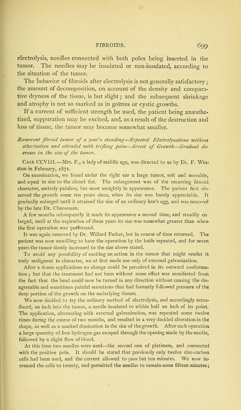 electrolysis, needles connected with both poles being inserted in the tumor. The needles may be insulated or non-insulated, according to the situation of the tumor. The behavior of fibroids after electrolysis is not generally satisfactory ; the amount of decomposition, on account of the density and compara- tive dryness of the tissue, is but slight; and the subsequent shrinkage and atrophy is not so marked as in goitres or cystic growths. If a current of sufficient strength be used, the patient being anaesthe- tized, suppuration may be excited, and, as a result of the destruction and loss of tissue, the tumor may become somewhat smaller. Recurrent fibroid tumor of a yearns standing—Repeated Electrolyzations without etherization and attended with trifling pain—Arrest of Growth—Gradual de- crease in the size of the tumor. Case CCVIII.—Mrs. P., a lady of middle age, was directed to us by Dr. F. Win- ston in February, 1871. On examination, we found under the right ear a large tumor, soft and movable, and equal in size to the closed fist. The enlargement was of the recurring fibroid character, entirely painless, but most unsightly in appearance. The patient first ob- served the growth some ten years since, when its size was barely appreciable. It gradually enlarged until it attained the size of an ordinary hen's egg, and was removed by the late Dr. Cheeseman. A few months subsequently it made its appearance a second time, and steadily en larged, until at the expiration of three years its size was somewhat greater than when the first operation was performed. It was again removed by Dr. Willard Parker, but in course of time returned. The patient was now unwilling to have the operation by the knife repeated, and for seven years the tumor slowly increased to the size above stated. To avoid any possibility of exciting an action in the tumor that might render it truly malignant in character, we at first made use only of external galvanization. After a dozen applications no change could be perceived in its outward conforma- tion ; but that the treatment had not been without some effect was manifested from the fact that the head could now be turned in any direction without causing the dis- agreeable and sometimes painful sensations that had formerly followed pressure of the deep portion of the growth on the underlying tissues. We now decided to try the ordinary method of electrolysis, and accordingly intro- duced, an inch into the tumor, a needle insulated to within half an inch of its point. The application, alternating with external galvanization, was repeated some twelve times during the course of two months, and resulted in a very decided alteration in the shape, as well as a marked diminution in the size of the growth. After each operation a large quantity of free hydrogen gas escaped through the opening made by the needle, followed by a slight flow of blood. At this time two needles were used—the second one of platinum, and connected with the positive pole. It should be stated that previously only twelve zinc-carbon cells had been used, and the current allowed to pass but ten minutes. We now in- creased the cells to twenty, and permitted the needles to remaiasome fifteen minutes;