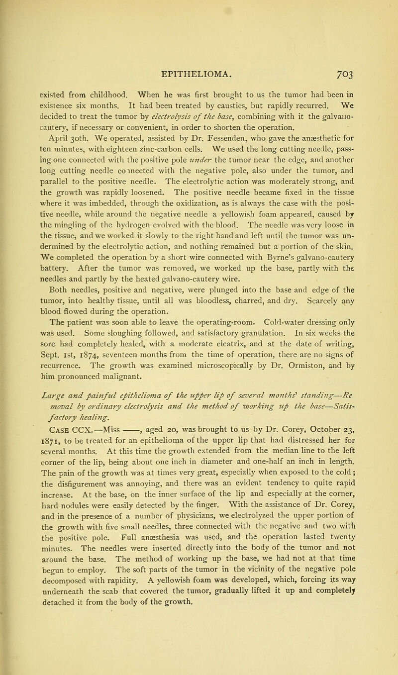 existed from childhood. When he was first brought to us the tumor had been in existence six months. It had been treated by caustics, but rapidly recurred. We decided to treat the tumor by electrolysis of the base, combining with it the galvaiio- cautery, if necessary or convenient, in order to shorten the operation. April 30th. We operated, assisted by Dr. Fessenden, who gave the anaesthetic for ten minutes, with eighteen zinc-carbon cells. We used the long cutting needle, pass- ing one connected with the positive pole tinder the tumor near the edge, and another long cutting needle connected with the negative pole, also under the tumor, and parallel to the positive needle. The electrolytic action was moderately strong, and the growth was rapidly loosened. The positive needle became fixed in the tissue where it was imbedded, through the oxidization, as is always the case with the posi- tive needle, while around the negative needle a yellowish foam appeared, caused by the mingling of the hydrogen evolved with the blood. The needle was very loose in the tissue, and we worked it slowly to the right hand and left until the tumor was un- dermined by the electrolytic action, and nothing remained but a portion of the skin. We completed the operation by a short wire connected with Byrne's galvano-cautery battery. After the tumor was removed, we worked up the base, partly with the needles and partly by the heated galvano-cautery wire. Both needles, positive and negative, were plunged into the base and edge of the tumor, into healthy tissue, until all was bloodless, charred, and dry. Scarcely any blood flowed during the operation. The patient was soon able to leave the operating-room. Cold-water dressing only was used. Some sloughing followed, and satisfactory granulation. In six weeks the sore had completely healed, with a moderate cicatrix, and at the date of writing, Sept. 1st, 1874, seventeen months from the time of operation, there are no signs of recurrence. The growth was examined microscopically by Dr. Ormiston, and by him pronounced malignant. Large and painful epithelioma of the upper lip of several months'' standing—Re moval by ordinary electrolysis and the method of working up tJie base—Satis- factory healing. Case CCX.—Miss , aged 20, was brought to us by Dr. Corey, October 23, 1871, to be treated for an epithelioma of the upper lip that had distressed her for several months. At this time the growth extended from the median line to the left corner of the lip, being about one inch in diameter and one-half an inch in length. The pain of the growth was at times very great, especially when exposed to the cold; the disfigurement was annoying, and there was an evident tendency to quite rapid increase. At the base, on the inner surface of the lip and especially at the corner, hard nodules were easily detected by the finger. With the assistance of Dr. Corey, and in the presence of a number of physicians, we electrolyzed the upper portion of the growth with five small needles, three connected with the negative and two with the positive pole. Full anaesthesia was used, and the operation lasted twenty minutes. The needles were inserted directly into the body of the tumor and not around the base. The method of working up the base, we had not at that time begun to employ. The soft parts of the tumor in the vicinity of the negative pole decomposed with rapidity. A yellowish foam was developed, which, forcing its way underneath the scab that covered the tumor, gradually lifted it up and completely detached it from the body of the growth.