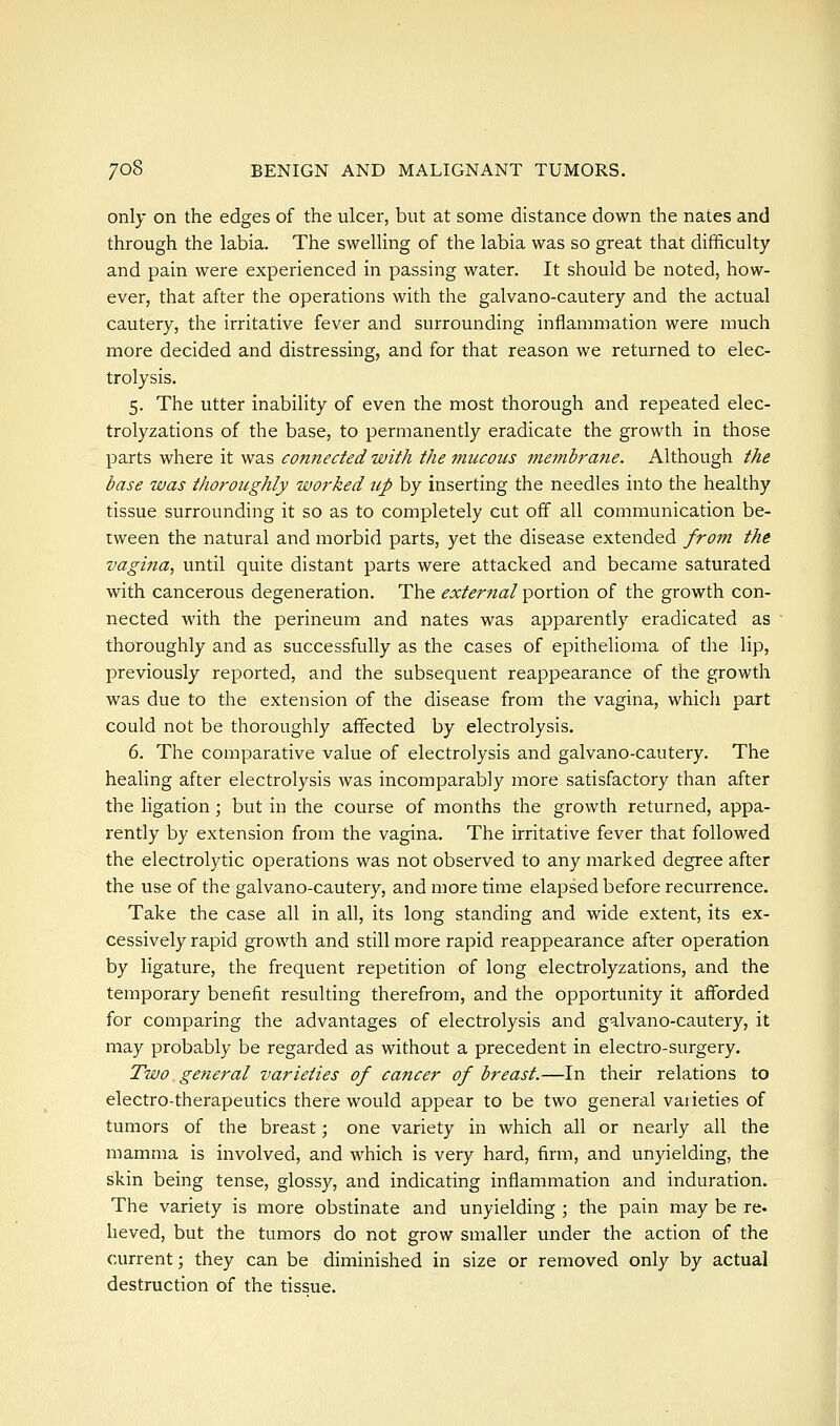 only on the edges of the ulcer, but at some distance down the nates and through the labia. The swelling of the labia was so great that difficulty and pain were experienced in passing water. It should be noted, how- ever, that after the operations with the galvano-cautery and the actual cautery, the irritative fever and surrounding inflammation were much more decided and distressing, and for that reason we returned to elec- trolysis. 5. The utter inability of even the most thorough and repeated elec- trolyzations of the base, to permanently eradicate the growth in those parts where it was connected with the mucous membrane. Although the base was thoroughly worked up by inserting the needles into the healthy tissue surrounding it so as to completely cut off all communication be- tween the natural and morbid parts, yet the disease extended from the vagina, until quite distant parts were attacked and became saturated with cancerous degeneration. The external portion of the growth con- nected with the perineum and nates was apparently eradicated as thoroughly and as successfully as the cases of epithelioma of the lip, previously reported, and the subsequent reappearance of the growth was due to the extension of the disease from the vagina, which part could not be thoroughly aflfected by electrolysis. 6. The comparative value of electrolysis and galvano-cautery. The healing after electrolysis was incomparably more satisfactory than after the ligation; but in the course of months the growth returned, appa- rently by extension from the vagina. The irritative fever that followed the electrolytic operations was not observed to any marked degree after the use of the galvano-cautery, and more time elapsed before recurrence. Take the case all in all, its long standing and wide extent, its ex- cessively rapid growth and still more rapid reappearance after operation by ligature, the frequent repetition of long electrolyzations, and the temporary benefit resulting therefrom, and the opportunity it afforded for comparing the advantages of electrolysis and galvano-cautery, it may probably be regarded as without a precedent in electro-surgery. Two general varieties of cancer of breast.—In their relations to electro-therapeutics there would appear to be two general varieties of tumors of the breast; one variety in which all or nearly all the mamma is involved, and which is very hard, firm, and unyielding, the skin being tense, glossy, and indicating inflammation and induration. The variety is more obstinate and unyielding ; the pain may be re- heved, but the tumors do not grow smaller under the action of the current; they can be diminished in size or removed only by actual destruction of the tissue.