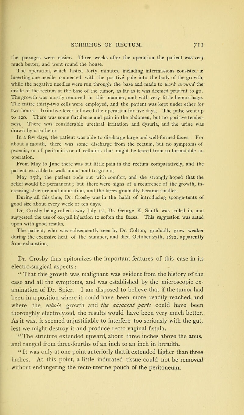 the passages were easier. Three weeks after the operation the patient was verj much better, and went round the house. The operation, which lasted forty minutes, including intermissions consisted in inserting one needle connected with the positive pole into the body of the growth, while the negative needles were run through the base and made to work around the inside of the rectum at the base of the tumor, as far as it was deemed prudent to go. The growth was mostly removed in this manner, and with very little hemorrhage. The entire thirty-two cells were employed, and the patient was kept under ether for two hours. Irritative fever followed the operation for five days. The pulse went up to 120. There was some flatulence and pain in the abdomen, but no positive tender- ness. There was considerable urethral irritation and dysuria, and the urine was drawn by a catheter. In a few days, the patient was able to discharge large and well-formed fgeces. For about a month, there was some discharge from the rectum, but no symptoms of pyaemia, or of peritonitis or of cellulitis that might be feared from so formidable an operation. From May to June there was but little pain in the rectum comparatively, and the patient was able to walk about and to go out. May 15th, the patient rode out with comfort, and she strongly hoped that the relief would be permanent; but there were signs of a recurrence of the growth, in- creasing stricture and induration, and the faeces gradually became smaller. During all this time, Dr. Crosby was in the habit of introducing sponge-tents of good size about every week or ten days. Dr. Crosby being called away July ist. Dr. George K. Smith was called in, and suggested the use of ox-gall injection to soften the faeces. This suggestion was acted upon with good results. The patient, who was subsequently seen by Dr. Colton, gradually grew weaker during the excessive heat of the summer, and died October 27th, 1872, apparently from exhaustion. Dr. Crosby thus epitomizes the important features of this case in its electro-surgical aspects :  That this growth was mah'gnant was evident from the history of the case and all the symptoms, and was established by the microscopic ex- amination of Dr. Spier. I am disposed to believe that if the tumor had been in a position where it could have been more readily reached, and where the whole growth and the adjacent parts could have been thoroughly electrolyzed, the results would have been very much better. As it was, it seemed unjustifiable to interfere too seriously with the gut, lest we might destroy it and produce recto-vaginal fistula.  The stricture extended upward, about three inches above the anus, and ranged from three-fourths of an inch to an inch in breadth.  It was only at one point anteriorly that it extended higher than three inches. At this point, a little indurated tissue could not be removed without endangering the recto-uterine pouch of the peritoneum.